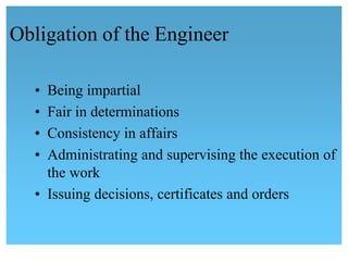 Obligation of the Engineer 
• Being impartial
• Fair in determinations
• Consistency in affairs
• Administrating and supervising the execution of 
the work 
• Issuing decisions, certificates and orders
 