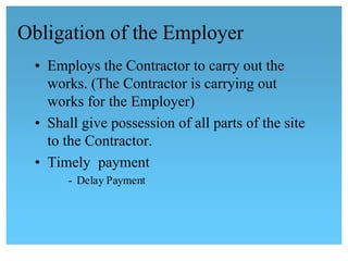 Obligation of the Employer 
• Employs the Contractor to carry out the
works. (The Contractor is carrying out
works for the Employer)
• Shall give possession of all parts of the site
to the Contractor.
• Timely payment
- Delay Payment
 