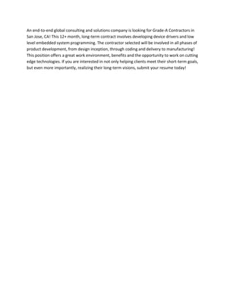 An end-to-end global consulting and solutions company is looking for Grade-A Contractors in
San Jose, CA! This 12+ month, long-term contract involves developing device drivers and low
level embedded system programming. The contractor selected will be involved in all phases of
product development, from design inception, through coding and delivery to manufacturing!
This position offers a great work environment, benefits and the opportunity to work on cutting
edge technologies. If you are interested in not only helping clients meet their short-term goals,
but even more importantly, realizing their long-term visions, submit your resume today!
 