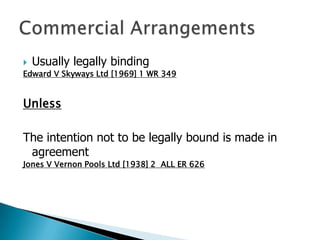  Usually legally binding
Edward V Skyways Ltd [1969] 1 WR 349


Unless

The intention not to be legally bound is made in
 agreement
Jones V Vernon Pools Ltd [1938] 2 ALL ER 626
 