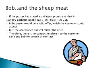  If the poster had stated a unilateral promise as that in
Carlill V Carbolic Smoke Ball LTD [1893] 1 QB 256
 Bobs poster would be a valid offer, which the customer could
  accept
 BUT the acceptance doesn’t mirror the offer

 Therefore, there is no contract in place – so the customer
  can’t sue Bob for breach of contract
 
