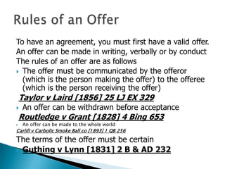 To have an agreement, you must first have a valid offer.
An offer can be made in writing, verbally or by conduct
The rules of an offer are as follows
 The offer must be communicated by the offeror
  (which is the person making the offer) to the offeree
  (which is the person receiving the offer)
    Taylor v Laird [1856] 25 LJ EX 329
   An offer can be withdrawn before acceptance
    Routledge v Grant [1828] 4 Bing 653
   An offer can be made to the whole world
Carlill v Carbolic Smoke Ball co [1893] 1 QB 256
The terms of the offer must be certain
 Guthing v Lynn [1831] 2 B & AD 232
 