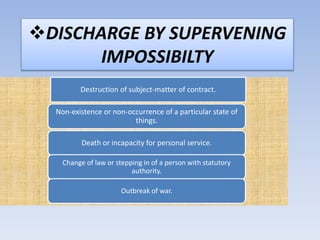 DISCHARGE BY SUPERVENING 
IMPOSSIBILTY 
Destruction of subject-matter of contract. 
Non-existence or non-occurrence of a particular state of 
things. 
Death or incapacity for personal service. 
Change of law or stepping in of a person with statutory 
authority. 
Outbreak of war. 
 