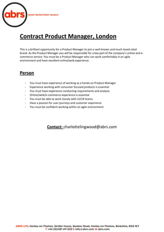 Contract Product Manager, London
This is a brilliant opportunity for a Product Manager to join a well-known and much loved retail
brand. As the Product Manager you will be responsible for a key part of the company’s online and e-
commerce service. You must be a Product Manager who can work comfortably in an agile
environment and have excellent online/web experience.
Person
- You must have experience of working as a hands-on Product Manager
- Experience working with consumer focused products is essential
- You must have experience conducting requirements and analysis
- Online/web/e-commerce experience is essential
- You must be able to work closely with UI/UX teams
- Have a passion for user journeys and customer experience
- You must be confident working within an agile environment
Contact: charlottelingwood@abrs.com
 