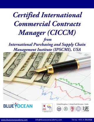 Certified International
Commercial Contracts
Manager (CICCM)
from
International Purchasing and Supply Chain
Management Institute (IPSCMI), USA
www.blueoceanacademy.com                info@blueoceanacademy.com                    Tel no: +971 4 3963968  
 