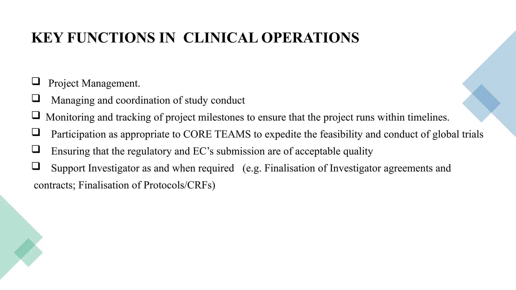 11
KEY FUNCTIONS IN CLINICAL OPERATIONS
 Project Management.
 Managing and coordination of study conduct
 Monitoring and tracking of project milestones to ensure that the project runs within timelines.
 Participation as appropriate to CORE TEAMS to expedite the feasibility and conduct of global trials
 Ensuring that the regulatory and EC’s submission are of acceptable quality
 Support Investigator as and when required (e.g. Finalisation of Investigator agreements and
contracts; Finalisation of Protocols/CRFs)
 