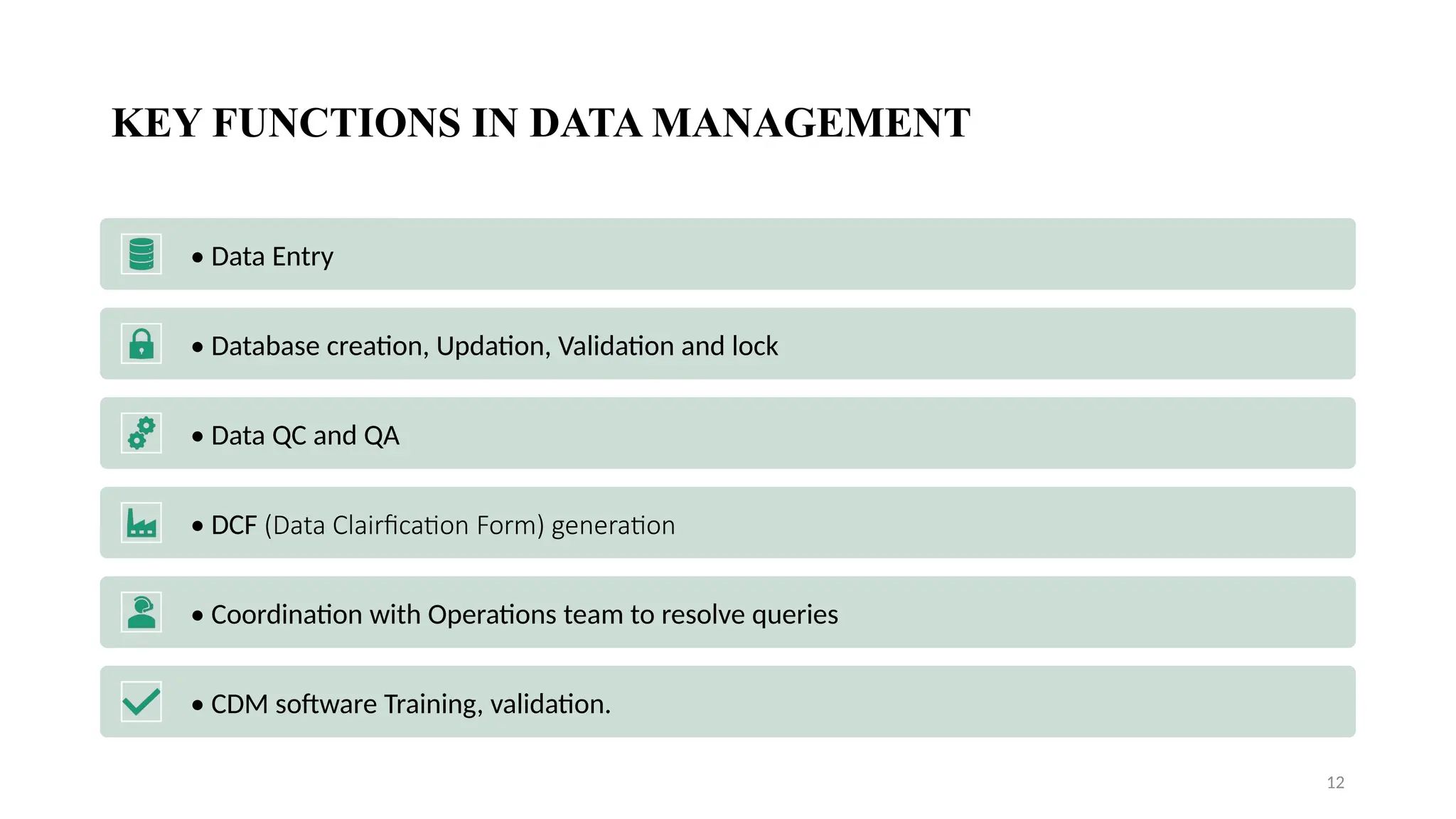 12
KEY FUNCTIONS IN DATA MANAGEMENT
• Data Entry
• Database creation, Updation, Validation and lock
• Data QC and QA
• DCF (Data Clairfication Form) generation
• Coordination with Operations team to resolve queries
• CDM software Training, validation.
 