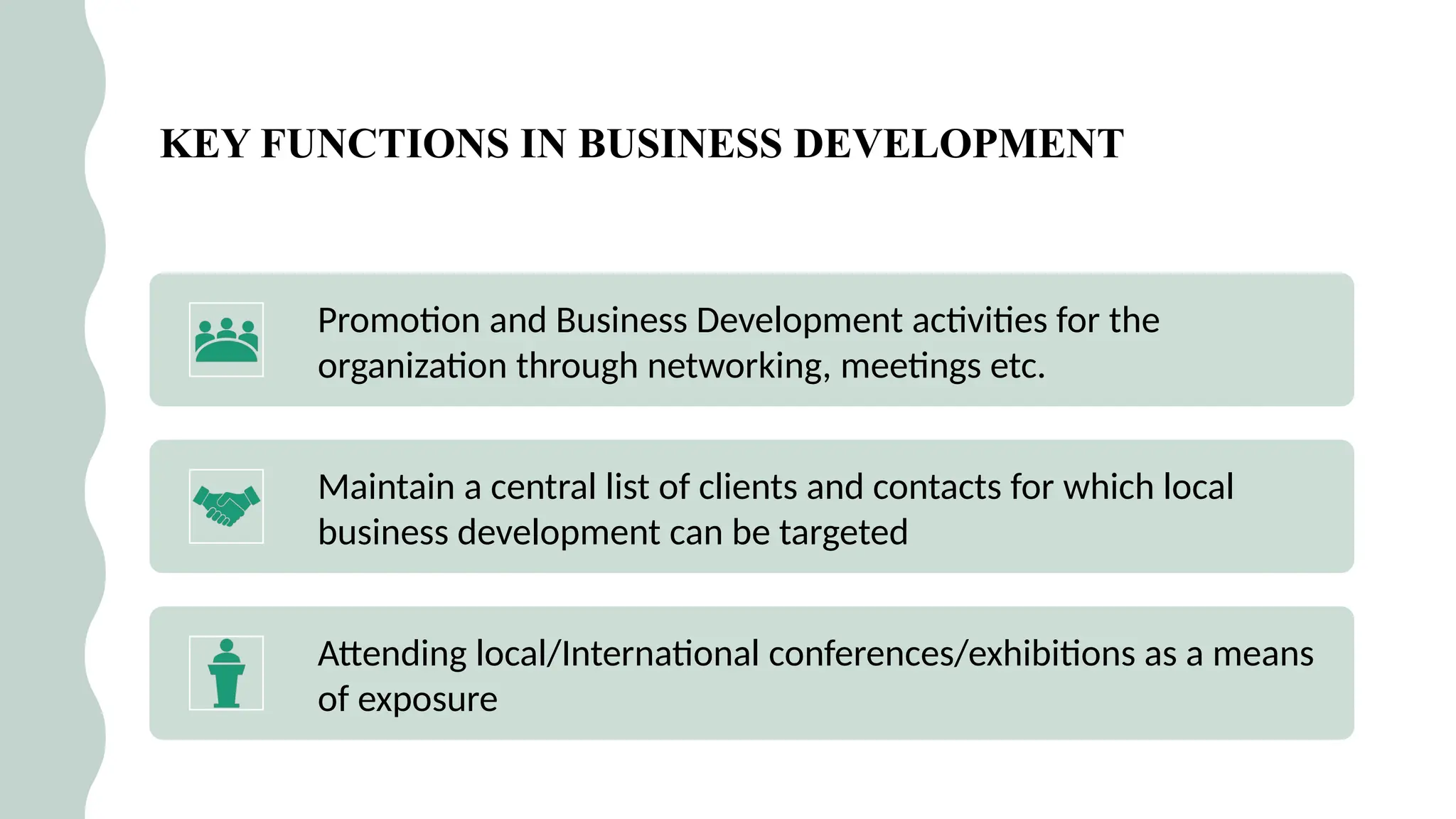 14
KEY FUNCTIONS IN BUSINESS DEVELOPMENT
Promotion and Business Development activities for the
organization through networking, meetings etc.
Maintain a central list of clients and contacts for which local
business development can be targeted
Attending local/International conferences/exhibitions as a means
of exposure
 