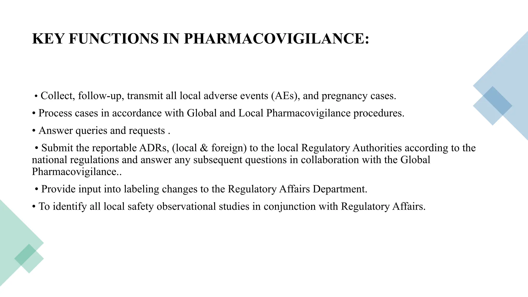 15
KEY FUNCTIONS IN PHARMACOVIGILANCE:
• Collect, follow-up, transmit all local adverse events (AEs), and pregnancy cases.
• Process cases in accordance with Global and Local Pharmacovigilance procedures.
• Answer queries and requests .
• Submit the reportable ADRs, (local & foreign) to the local Regulatory Authorities according to the
national regulations and answer any subsequent questions in collaboration with the Global
Pharmacovigilance..
• Provide input into labeling changes to the Regulatory Affairs Department.
• To identify all local safety observational studies in conjunction with Regulatory Affairs.
 