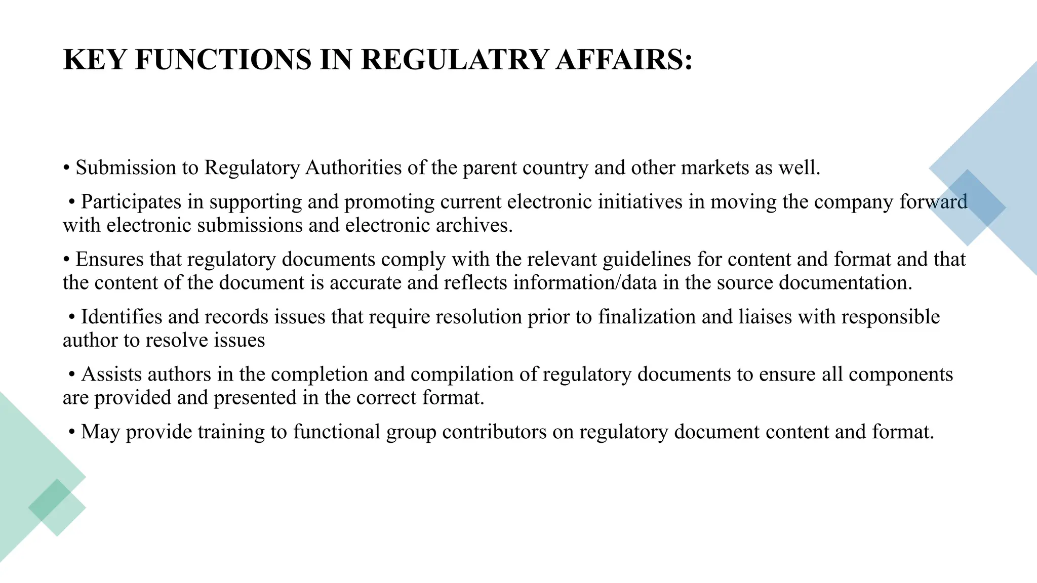 16
KEY FUNCTIONS IN REGULATRY AFFAIRS:
• Submission to Regulatory Authorities of the parent country and other markets as well.
• Participates in supporting and promoting current electronic initiatives in moving the company forward
with electronic submissions and electronic archives.
• Ensures that regulatory documents comply with the relevant guidelines for content and format and that
the content of the document is accurate and reflects information/data in the source documentation.
• Identifies and records issues that require resolution prior to finalization and liaises with responsible
author to resolve issues
• Assists authors in the completion and compilation of regulatory documents to ensure all components
are provided and presented in the correct format.
• May provide training to functional group contributors on regulatory document content and format.
 