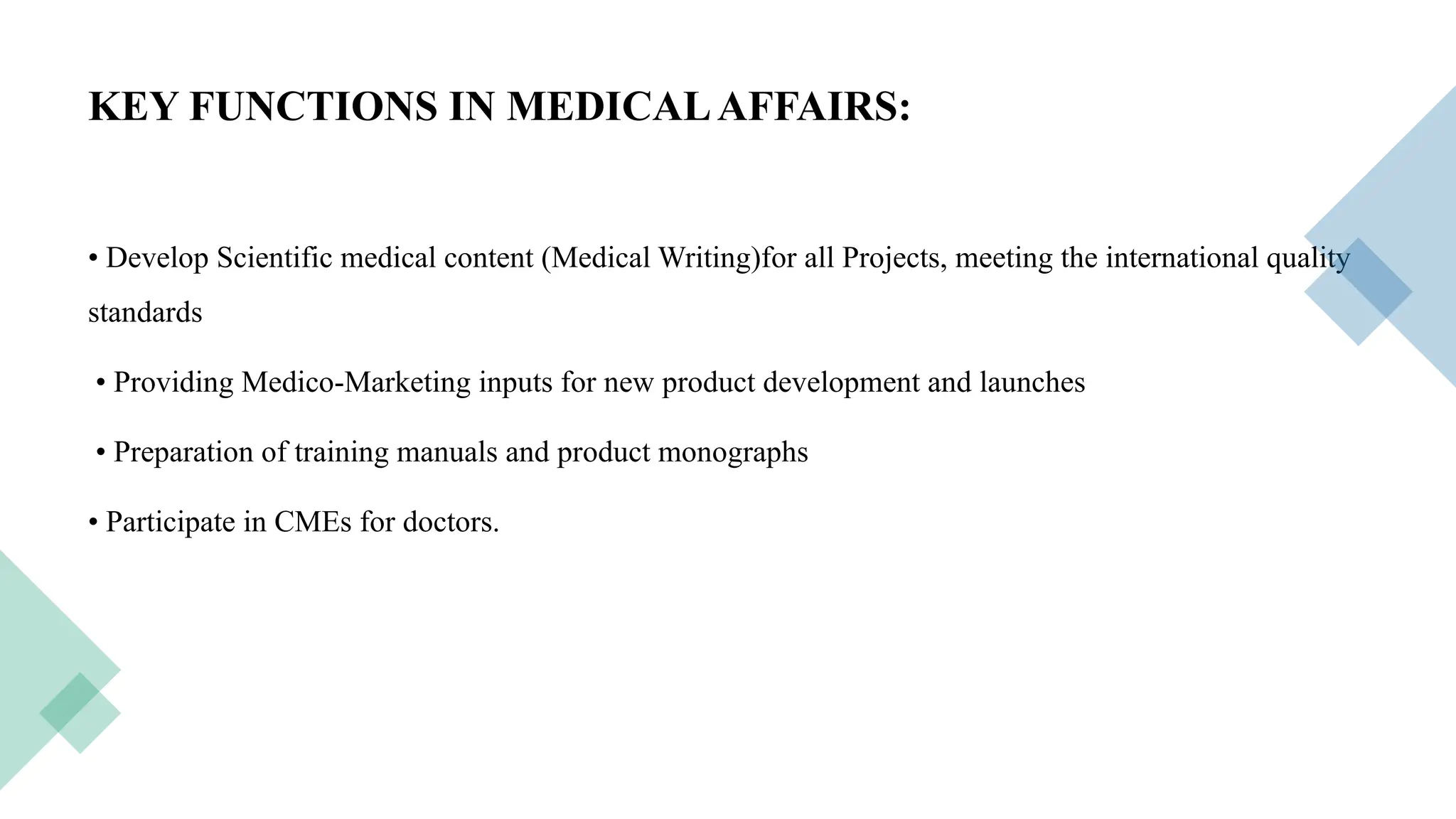 18
KEY FUNCTIONS IN MEDICALAFFAIRS:
• Develop Scientific medical content (Medical Writing)for all Projects, meeting the international quality
standards
• Providing Medico-Marketing inputs for new product development and launches
• Preparation of training manuals and product monographs
• Participate in CMEs for doctors.
 