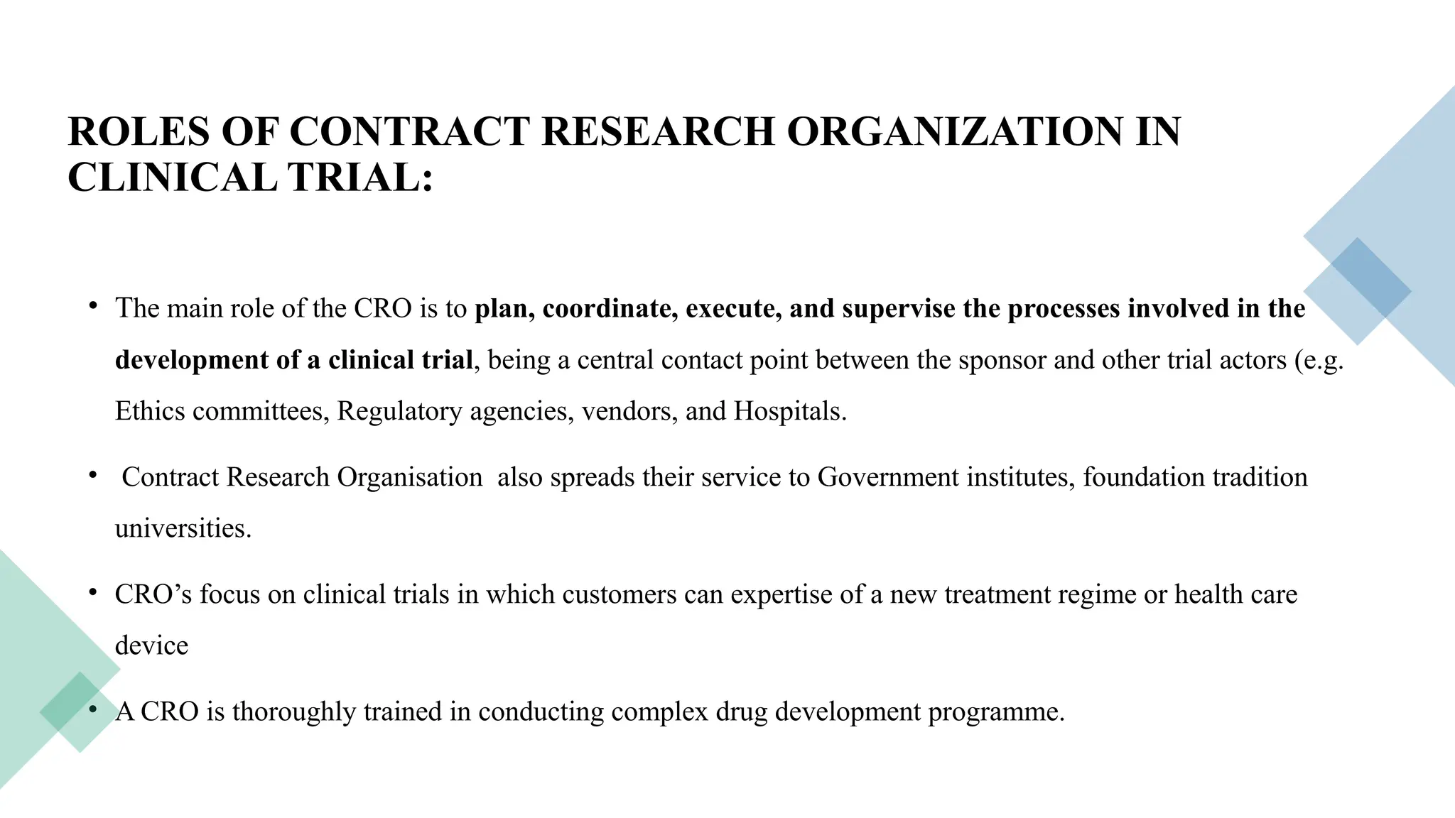 19
ROLES OF CONTRACT RESEARCH ORGANIZATION IN
CLINICAL TRIAL:
• The main role of the CRO is to plan, coordinate, execute, and supervise the processes involved in the
development of a clinical trial, being a central contact point between the sponsor and other trial actors (e.g.
Ethics committees, Regulatory agencies, vendors, and Hospitals.
• Contract Research Organisation also spreads their service to Government institutes, foundation tradition
universities.
• CRO’s focus on clinical trials in which customers can expertise of a new treatment regime or health care
device
• A CRO is thoroughly trained in conducting complex drug development programme.
 