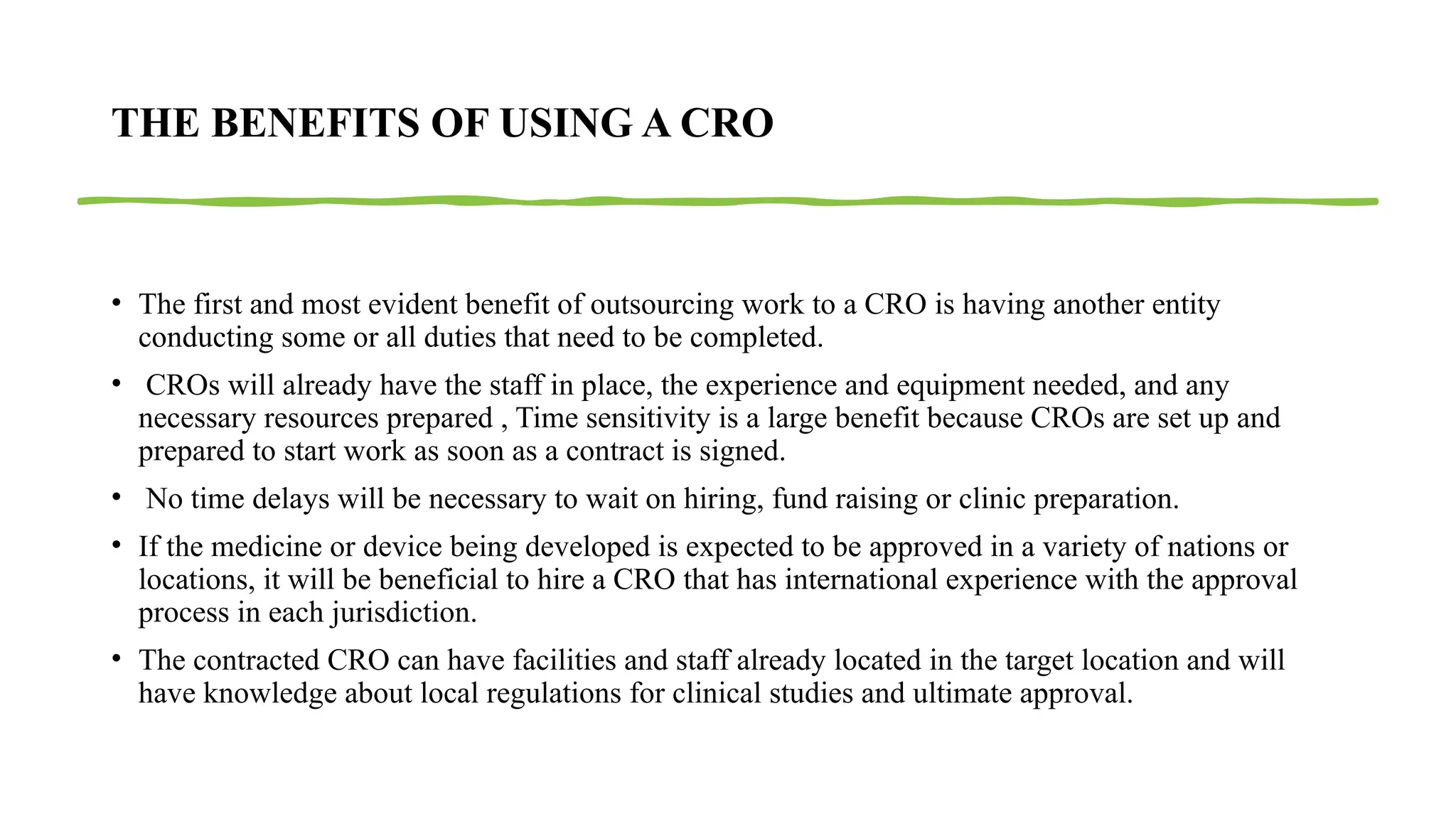 21
THE BENEFITS OF USING A CRO
• The first and most evident benefit of outsourcing work to a CRO is having another entity
conducting some or all duties that need to be completed.
• CROs will already have the staff in place, the experience and equipment needed, and any
necessary resources prepared , Time sensitivity is a large benefit because CROs are set up and
prepared to start work as soon as a contract is signed.
• No time delays will be necessary to wait on hiring, fund raising or clinic preparation.
• If the medicine or device being developed is expected to be approved in a variety of nations or
locations, it will be beneficial to hire a CRO that has international experience with the approval
process in each jurisdiction.
• The contracted CRO can have facilities and staff already located in the target location and will
have knowledge about local regulations for clinical studies and ultimate approval.
 