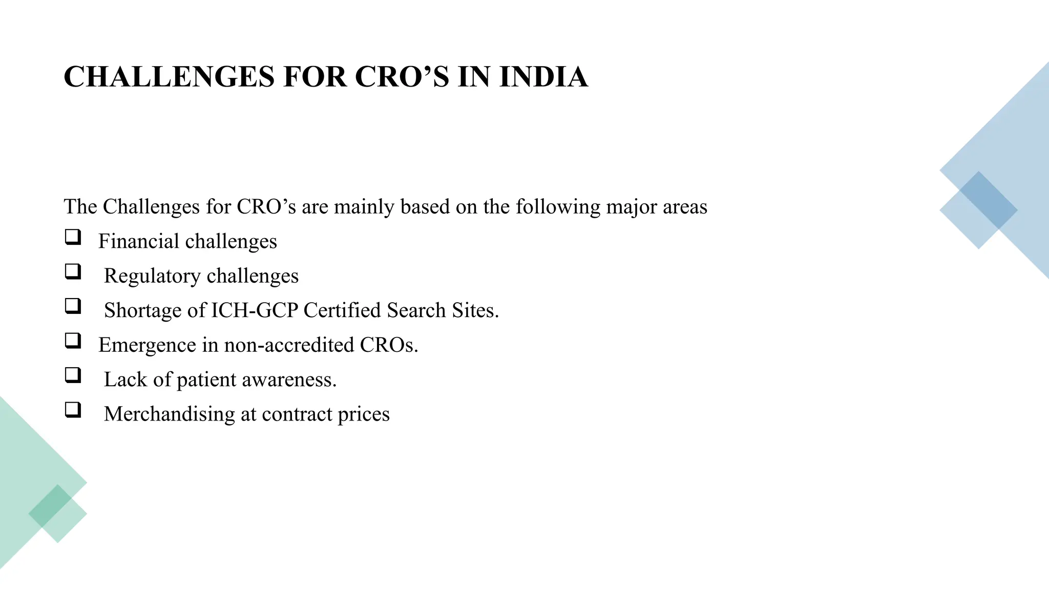 22
CHALLENGES FOR CRO’S IN INDIA
The Challenges for CRO’s are mainly based on the following major areas
 Financial challenges
 Regulatory challenges
 Shortage of ICH-GCP Certified Search Sites.
 Emergence in non-accredited CROs.
 Lack of patient awareness.
 Merchandising at contract prices
 