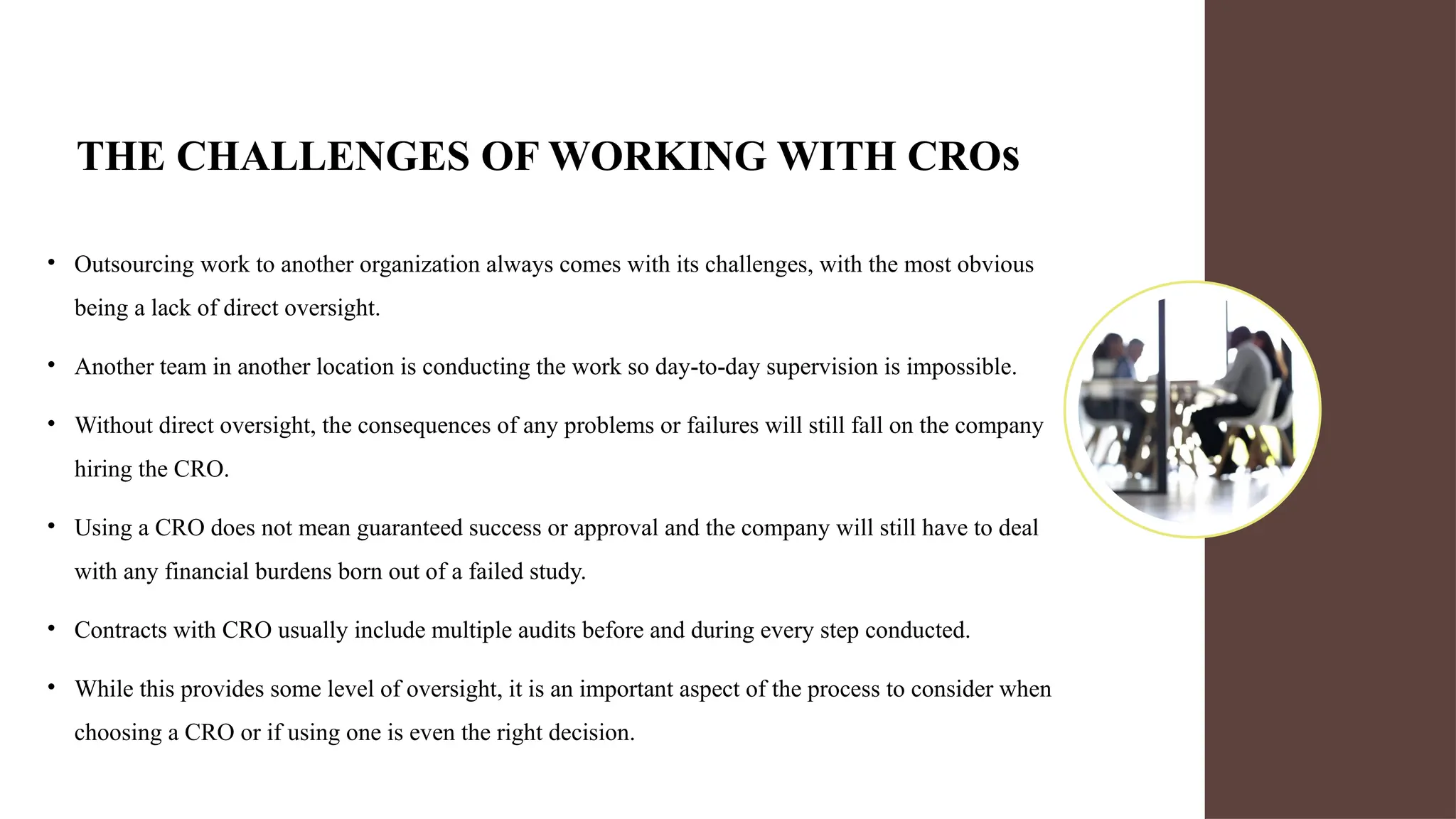 23
THE CHALLENGES OF WORKING WITH CROs
• Outsourcing work to another organization always comes with its challenges, with the most obvious
being a lack of direct oversight.
• Another team in another location is conducting the work so day-to-day supervision is impossible.
• Without direct oversight, the consequences of any problems or failures will still fall on the company
hiring the CRO.
• Using a CRO does not mean guaranteed success or approval and the company will still have to deal
with any financial burdens born out of a failed study.
• Contracts with CRO usually include multiple audits before and during every step conducted.
• While this provides some level of oversight, it is an important aspect of the process to consider when
choosing a CRO or if using one is even the right decision.
 