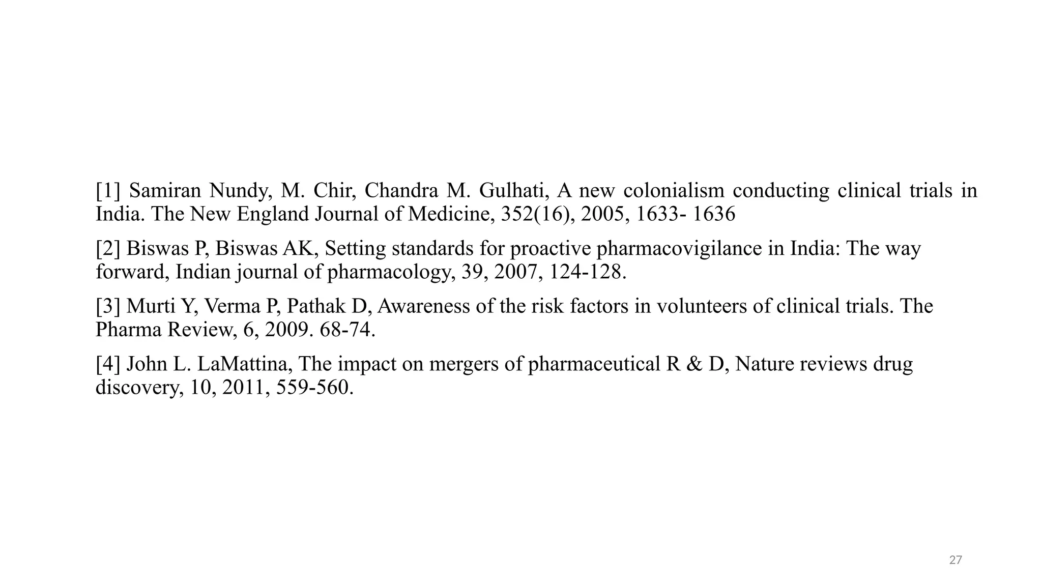 27
[1] Samiran Nundy, M. Chir, Chandra M. Gulhati, A new colonialism conducting clinical trials in
India. The New England Journal of Medicine, 352(16), 2005, 1633- 1636
[2] Biswas P, Biswas AK, Setting standards for proactive pharmacovigilance in India: The way
forward, Indian journal of pharmacology, 39, 2007, 124-128.
[3] Murti Y, Verma P, Pathak D, Awareness of the risk factors in volunteers of clinical trials. The
Pharma Review, 6, 2009. 68-74.
[4] John L. LaMattina, The impact on mergers of pharmaceutical R & D, Nature reviews drug
discovery, 10, 2011, 559-560.
 