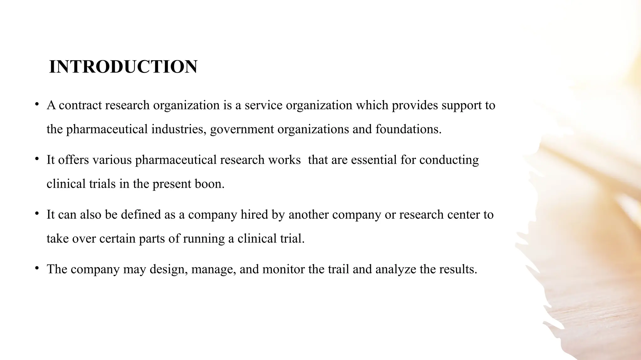 3
INTRODUCTION
• A contract research organization is a service organization which provides support to
the pharmaceutical industries, government organizations and foundations.
• It offers various pharmaceutical research works that are essential for conducting
clinical trials in the present boon.
• It can also be defined as a company hired by another company or research center to
take over certain parts of running a clinical trial.
• The company may design, manage, and monitor the trail and analyze the results.
 