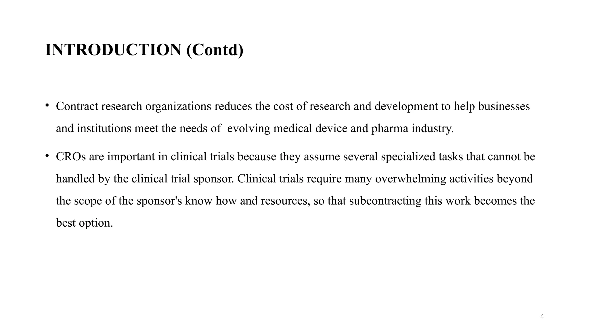 4
INTRODUCTION (Contd)
• Contract research organizations reduces the cost of research and development to help businesses
and institutions meet the needs of evolving medical device and pharma industry.
• CROs are important in clinical trials because they assume several specialized tasks that cannot be
handled by the clinical trial sponsor. Clinical trials require many overwhelming activities beyond
the scope of the sponsor's know how and resources, so that subcontracting this work becomes the
best option.
 
