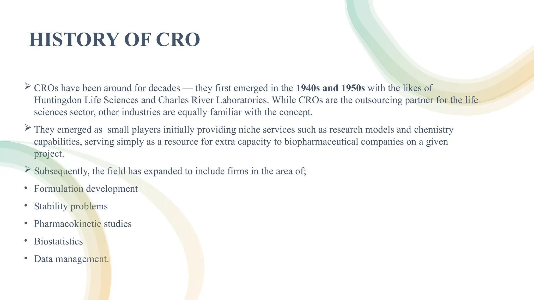 5
for
HISTORY OF CRO
 CROs have been around for decades — they first emerged in the 1940s and 1950s with the likes of
Huntingdon Life Sciences and Charles River Laboratories. While CROs are the outsourcing partner for the life
sciences sector, other industries are equally familiar with the concept.
 They emerged as small players initially providing niche services such as research models and chemistry
capabilities, serving simply as a resource for extra capacity to biopharmaceutical companies on a given
project.
 Subsequently, the field has expanded to include firms in the area of;
• Formulation development
• Stability problems
• Pharmacokinetic studies
• Biostatistics
• Data management.
 