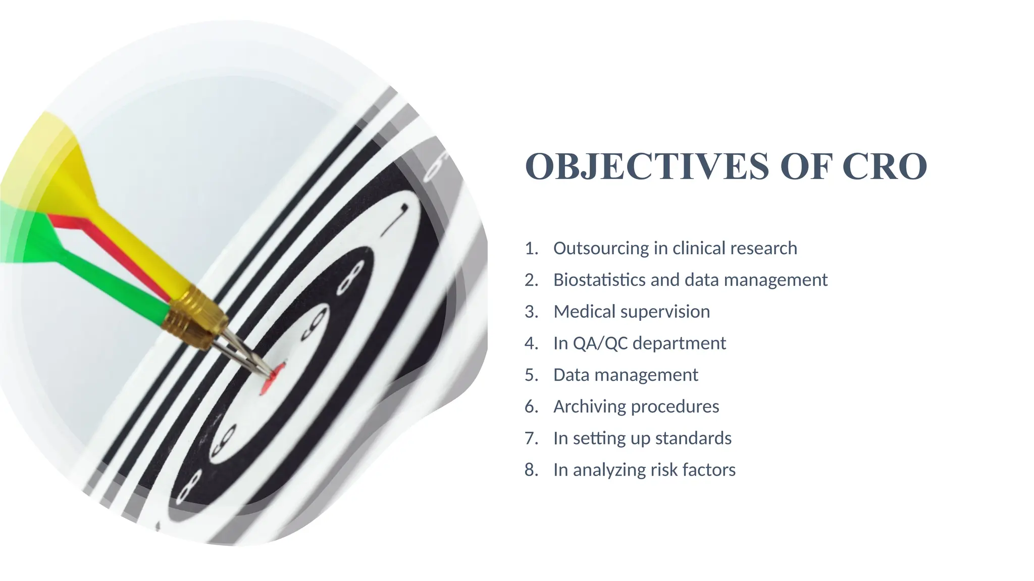 6
OBJECTIVES OF CRO
1. Outsourcing in clinical research
2. Biostatistics and data management
3. Medical supervision
4. In QA/QC department
5. Data management
6. Archiving procedures
7. In setting up standards
8. In analyzing risk factors
 