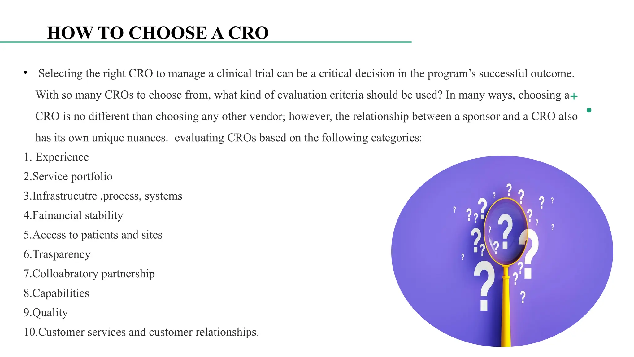 8
HOW TO CHOOSE A CRO
• Selecting the right CRO to manage a clinical trial can be a critical decision in the program’s successful outcome.
With so many CROs to choose from, what kind of evaluation criteria should be used? In many ways, choosing a
CRO is no different than choosing any other vendor; however, the relationship between a sponsor and a CRO also
has its own unique nuances. evaluating CROs based on the following categories:
1. Experience
2.Service portfolio
3.Infrastrucutre ,process, systems
4.Fainancial stability
5.Access to patients and sites
6.Trasparency
7.Colloabratory partnership
8.Capabilities
9.Quality
10.Customer services and customer relationships.
 