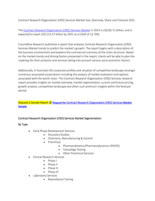 Contract Research Organization (CRO) Services Market Size, Overview, Share and Forecast 2031
The Contract Research Organization (CRO) Services Market in 2023 is US$ 82.71 billion, and is
expected to reach US$ 215.57 billion by 2031 at a CAGR of 12.70%.
FutureWise Research published a report that analyzes Contract Research Organization (CRO)
Services Market trends to predict the market's growth. The report begins with a description of
the business environment and explains the commercial summary of the chain structure. Based
on the market trends and driving factors presented in the report, clients will be able to plan the
roadmap for their products and services taking into account various socio-economic factors.
Additionally, it illustrates the corporate profiles and situation of competitive landscape amongst
numerous associated corporations including the analysis of market evaluation and options
associated with the worth chain. This Contract Research Organization (CRO) Services research
report provides insights on market overview, market segmentation, current and future pricing,
growth analysis, competitive landscape and other such premium insights within the forecast
period.
Request a Sample Report @ Request for Contract Research Organization (CRO) Services Market
Sample
Contract Research Organization (CRO) Services Market Segmentation:
By Type
 Early Phase Development Services
 Discovery Studies
 Chemistry, Manufacturing & Control
 Preclinical
 Pharmacokinetics/Pharmacodynamics (PK/PD)
 Toxicology Testing
 Other Preclinical Services
 Clinical Research Services
 Phase I
 Phase II
 Phase III
 Phase IV
 Laboratory Services
 Bioanalytical Testing
 