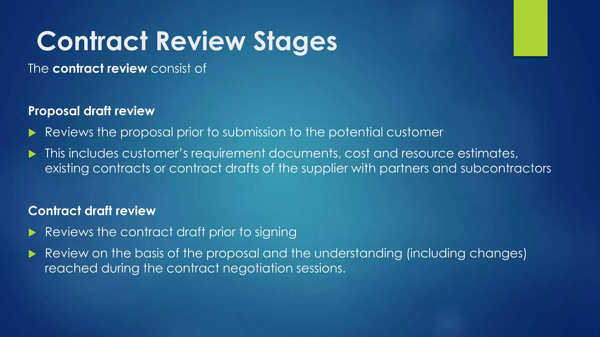 Contract Review Stages
The contract review consist of
Proposal draft review
 Reviews the proposal prior to submission to the potential customer
 This includes customer’s requirement documents, cost and resource estimates,
existing contracts or contract drafts of the supplier with partners and subcontractors
Contract draft review
 Reviews the contract draft prior to signing
 Review on the basis of the proposal and the understanding (including changes)
reached during the contract negotiation sessions.
 