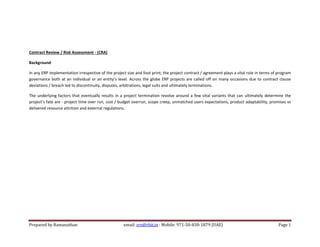 Prepared by Ramanathan email: srn@rbit.in : Mobile: 971-50-830-1879 (UAE) Page 1
Contract Review / Risk Assessment - (CRA)
Background
In any ERP implementation irrespective of the project size and foot print; the project contract / agreement plays a vital role in terms of program
governance both at an individual or an entity’s level. Across the globe ERP projects are called off on many occasions due to contract clause
deviations / breach led to discontinuity, disputes, arbitrations, legal suits and ultimately terminations.
The underlying factors that eventually results in a project termination revolve around a few vital variants that can ultimately determine the
project’s fate are - project time over run, cost / budget overrun, scope creep, unmatched users expectations, product adaptability, promises vs
delivered resource attrition and external regulations.
 