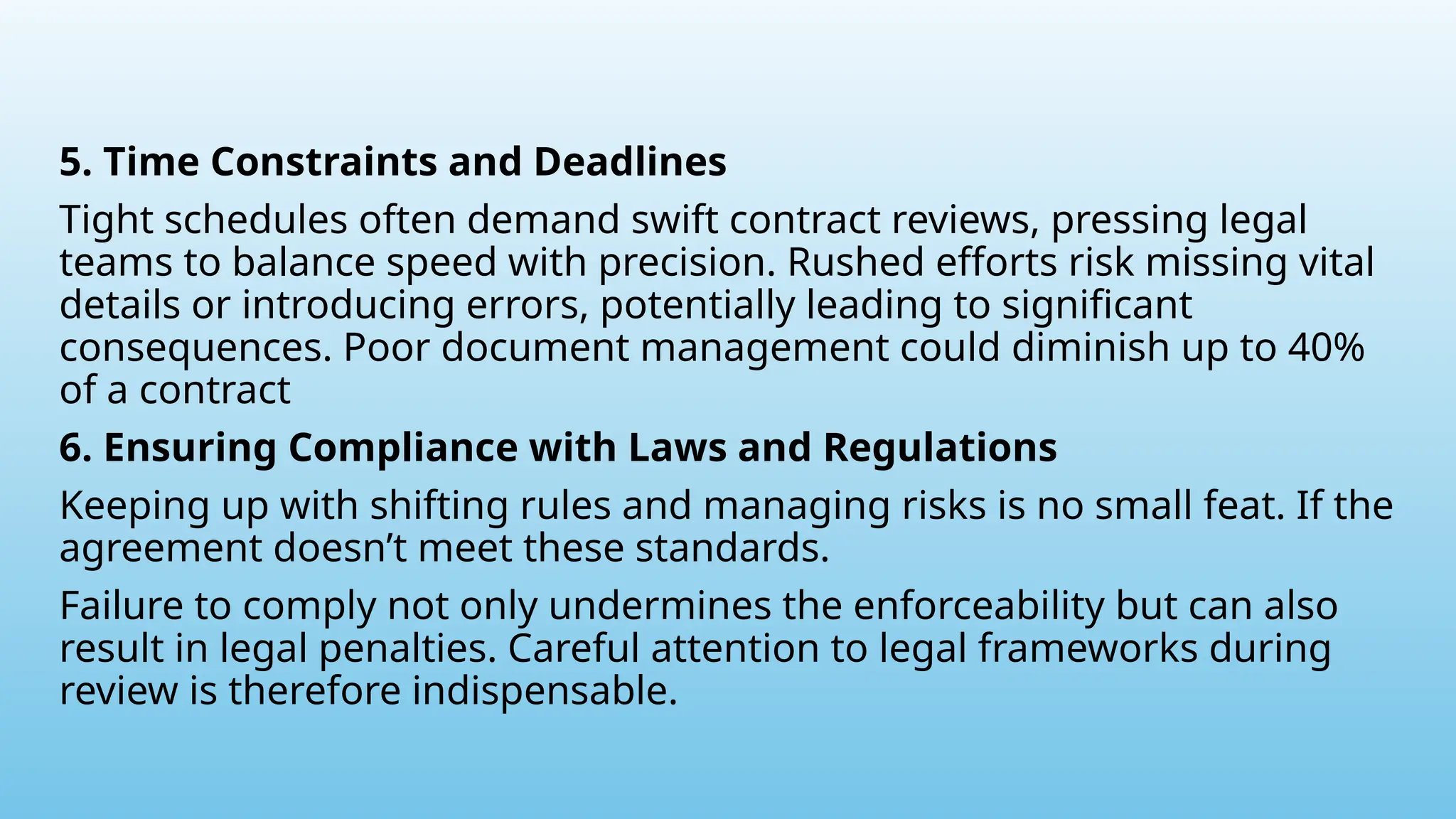 5. Time Constraints and Deadlines
Tight schedules often demand swift contract reviews, pressing legal
teams to balance speed with precision. Rushed efforts risk missing vital
details or introducing errors, potentially leading to significant
consequences. Poor document management could diminish up to 40%
of a contract
6. Ensuring Compliance with Laws and Regulations
Keeping up with shifting rules and managing risks is no small feat. If the
agreement doesn’t meet these standards.
Failure to comply not only undermines the enforceability but can also
result in legal penalties. Careful attention to legal frameworks during
review is therefore indispensable.
 