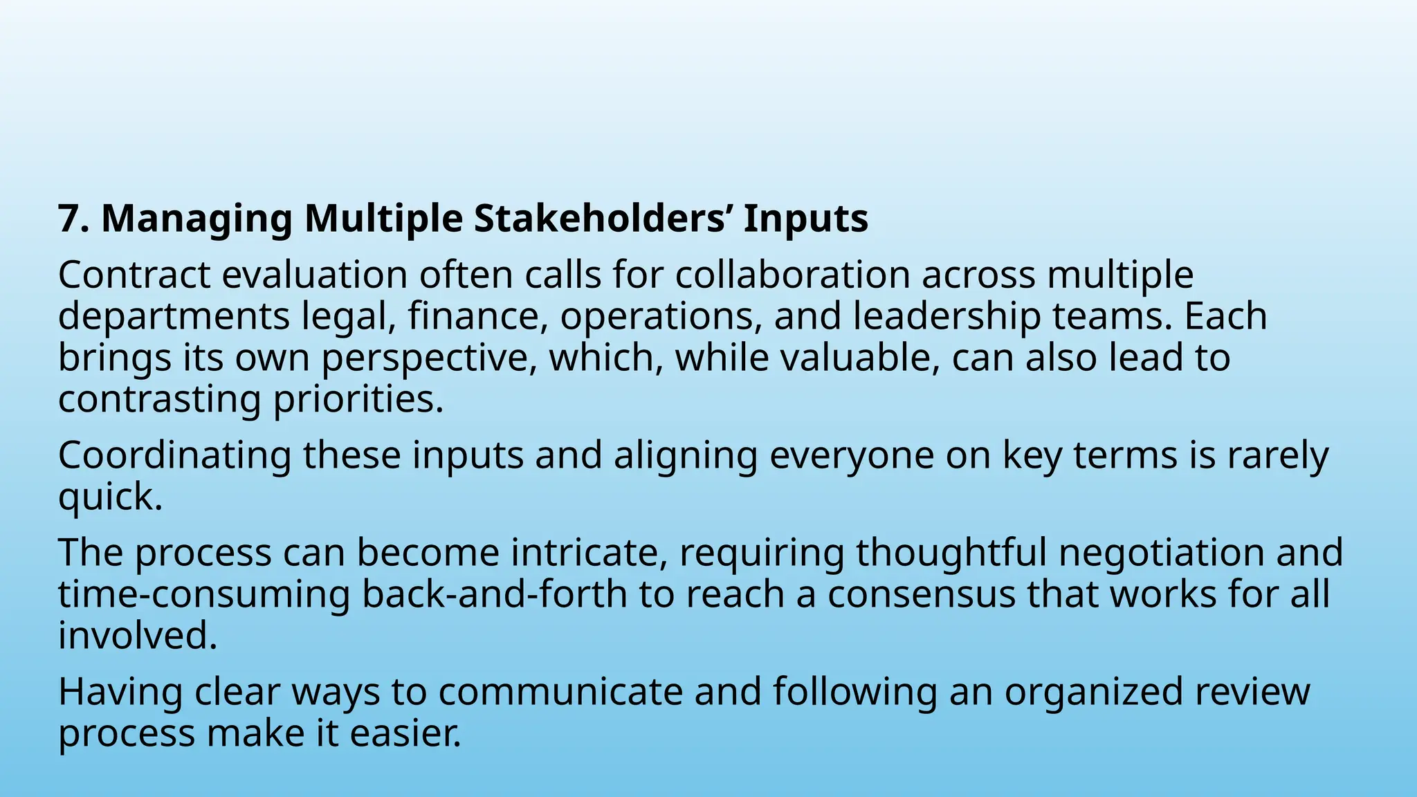 7. Managing Multiple Stakeholders’ Inputs
Contract evaluation often calls for collaboration across multiple
departments legal, finance, operations, and leadership teams. Each
brings its own perspective, which, while valuable, can also lead to
contrasting priorities.
Coordinating these inputs and aligning everyone on key terms is rarely
quick.
The process can become intricate, requiring thoughtful negotiation and
time-consuming back-and-forth to reach a consensus that works for all
involved.
Having clear ways to communicate and following an organized review
process make it easier.
 