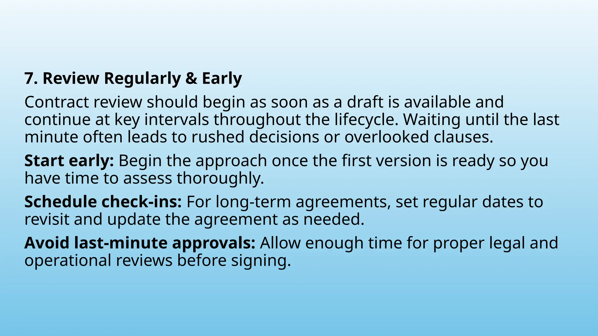 7. Review Regularly & Early
Contract review should begin as soon as a draft is available and
continue at key intervals throughout the lifecycle. Waiting until the last
minute often leads to rushed decisions or overlooked clauses.
Start early: Begin the approach once the first version is ready so you
have time to assess thoroughly.
Schedule check-ins: For long-term agreements, set regular dates to
revisit and update the agreement as needed.
Avoid last-minute approvals: Allow enough time for proper legal and
operational reviews before signing.
 