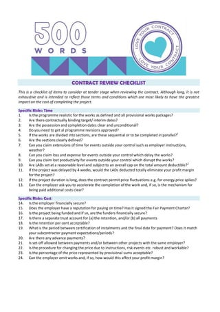 CONTRACT REVIEW CHECKLIST
This is a checklist of items to consider at tender stage when reviewing the contract. Although long, it is not
exhaustive and is intended to reflect those terms and conditions which are most likely to have the greatest
impact on the cost of completing the project.
Specific Risks: Time
1. Is the programme realistic for the works as defined and all provisional works packages?
2. Are there contractually binding target/ interim dates?
3. Are the possession and completion dates clear and unconditional?
4. Do you need to get al programme revisions approved?
5. If the works are divided into sections, are these sequential or to be completed in parallel?1
6. Are the sections clearly defined?
7. Can you claim extensions of time for events outside your control such as employer instructions,
weather?
8. Can you claim loss and expense for events outside your control which delay the works?
9. Can you claim lost productivity for events outside your control which disrupt the works?
10. Are LADs set at a reasonable level and subject to an overall cap on the total amount deductible?2
11. If the project was delayed by 4 weeks, would the LADs deducted totally eliminate your profit margin
for the project?
12. If the project duration is long, does the contract permit price fluctuations e.g. for energy price spikes?
13. Can the employer ask you to accelerate the completion of the work and, if so, is the mechanism for
being paid additional costs clear?
Specific Risks: Cost
14. Is the employer financially secure?
15. Does the employer have a reputation for paying on time? Has it signed the Fair Payment Charter?
16. Is the project being funded and if so, are the funders financially secure?
17. Is there a separate trust account for (a) the retention, and/or (b) all payments
18. Is the retention per cent acceptable?
19. What is the period between certification of instalments and the final date for payment? Does it match
your subcontractor payment expectations/periods?
20. Are there any advance payments?
21. Is set-off allowed between payments and/or between other projects with the same employer?
22. Is the procedure for changing the price due to instructions, risk events etc. robust and workable?
23. Is the percentage of the price represented by provisional sums acceptable?
24. Can the employer omit works and, if so, how would this affect your profit margin?
 