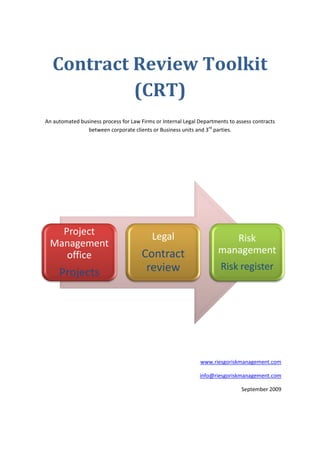 Contract Review Toolkit
            (CRT)
An automated business process for Law Firms or Internal Legal Departments to assess contracts
                between corporate clients or Business units and 3rd parties.




   Project                                 Legal
 Management                                                              Risk
    office                             Contract                       management
                                        review                         Risk register
     Projects




                                                              www.riesgoriskmanagement.com

                                                              info@riesgoriskmanagement.com

                                                                               September 2009
 