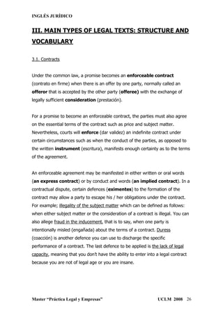 INGLÉS JURÍDICO


III. MAIN TYPES OF LEGAL TEXTS: STRUCTURE AND
VOCABULARY

3.1. Contracts


Under the common law, a promise becomes an enforceable contract
(contrato en firme) when there is an offer by one party, normally called an
offeror that is accepted by the other party (offeree) with the exchange of
legally sufficient consideration (prestación).


For a promise to become an enforceable contract, the parties must also agree
on the essential terms of the contract such as price and subject matter.
Nevertheless, courts will enforce (dar validez) an indefinite contract under
certain circumstances such as when the conduct of the parties, as opposed to
the written instrument (escritura), manifests enough certainty as to the terms
of the agreement.


An enforceable agreement may be manifested in either written or oral words
(an express contract) or by conduct and words (an implied contract). In a
contractual dispute, certain defences (eximentes) to the formation of the
contract may allow a party to escape his / her obligations under the contract.
For example; illegality of the subject matter which can be defined as follows:
when either subject matter or the consideration of a contract is illegal. You can
also allege fraud in the inducement, that is to say, when one party is
intentionally misled (engañada) about the terms of a contract. Duress
(coacción) is another defence you can use to discharge the specific
performance of a contract. The last defence to be applied is the lack of legal
capacity, meaning that you don’t have the ability to enter into a legal contract
because you are not of legal age or you are insane.




Master “Práctica Legal y Empresas”                               UCLM 2008 26
 