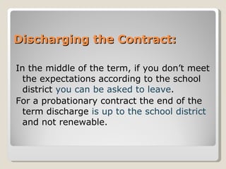 Discharging the Contract: In the middle of the term, if you don’t meet the expectations according to the school district  you can be asked to leave .  For a probationary contract the end of the term discharge  is up to the school district  and not renewable. 