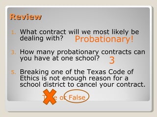 Review What contract will we most likely be dealing with? How many probationary contracts can you have at one school? Breaking one of the Texas Code of Ethics is not enough reason for a school district to cancel your contract.  True or False Probationary! 3 
