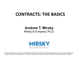 CONTRACTS: THE BASICS

                                         Andrew T. Mirsky
                                       Mirsky & Company, PLLC




Mirsky & Company, PLLC (“Kenyon”) has provided this presentation for general informational purposes only. It is not intended as professional
counsel and should not be used as such. You should contact your attorney to obtain advice with respect to any particular issue or problem.
 