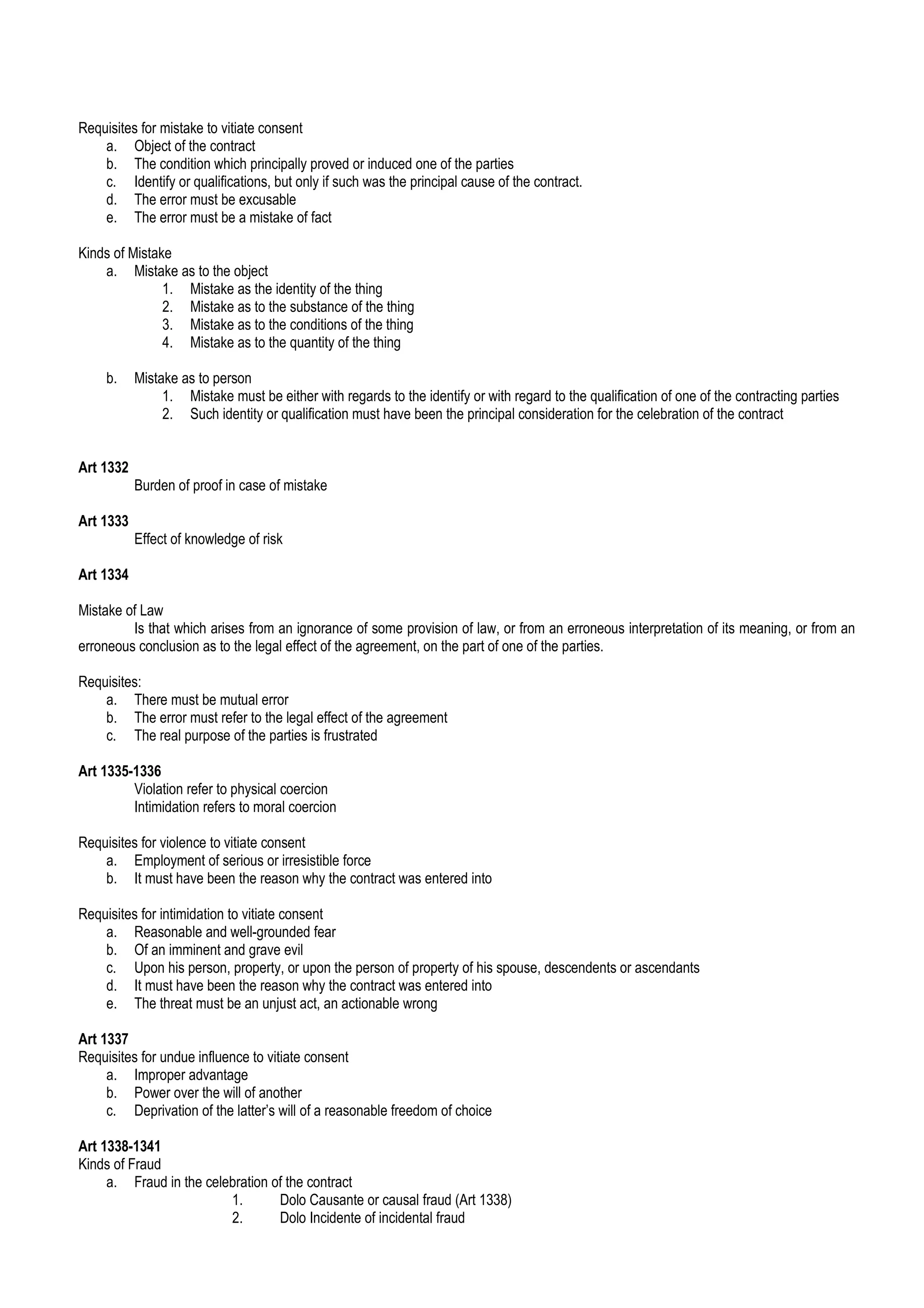 Requisites for mistake to vitiate consent
a. Object of the contract
b. The condition which principally proved or induced one of the parties
c. Identify or qualifications, but only if such was the principal cause of the contract.
d. The error must be excusable
e. The error must be a mistake of fact
Kinds of Mistake
a. Mistake as to the object
1. Mistake as the identity of the thing
2. Mistake as to the substance of the thing
3. Mistake as to the conditions of the thing
4. Mistake as to the quantity of the thing
b. Mistake as to person
1. Mistake must be either with regards to the identify or with regard to the qualification of one of the contracting parties
2. Such identity or qualification must have been the principal consideration for the celebration of the contract
Art 1332
Burden of proof in case of mistake
Art 1333
Effect of knowledge of risk
Art 1334
Mistake of Law
Is that which arises from an ignorance of some provision of law, or from an erroneous interpretation of its meaning, or from an
erroneous conclusion as to the legal effect of the agreement, on the part of one of the parties.
Requisites:
a. There must be mutual error
b. The error must refer to the legal effect of the agreement
c. The real purpose of the parties is frustrated
Art 1335-1336
Violation refer to physical coercion
Intimidation refers to moral coercion
Requisites for violence to vitiate consent
a. Employment of serious or irresistible force
b. It must have been the reason why the contract was entered into
Requisites for intimidation to vitiate consent
a. Reasonable and well-grounded fear
b. Of an imminent and grave evil
c. Upon his person, property, or upon the person of property of his spouse, descendents or ascendants
d. It must have been the reason why the contract was entered into
e. The threat must be an unjust act, an actionable wrong
Art 1337
Requisites for undue influence to vitiate consent
a. Improper advantage
b. Power over the will of another
c. Deprivation of the latter’s will of a reasonable freedom of choice
Art 1338-1341
Kinds of Fraud
a. Fraud in the celebration of the contract
1. Dolo Causante or causal fraud (Art 1338)
2. Dolo Incidente of incidental fraud
 