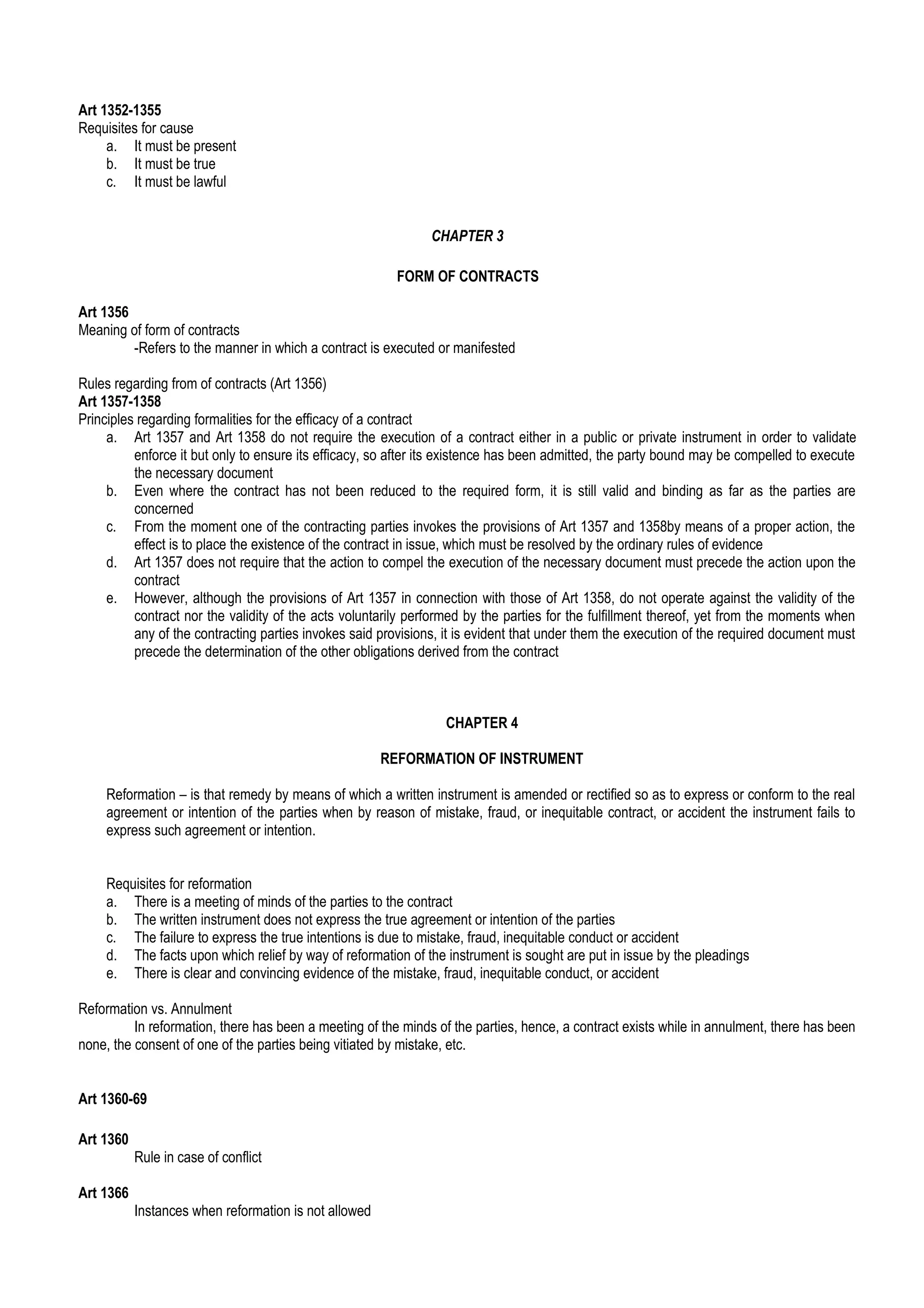 Art 1352-1355
Requisites for cause
a. It must be present
b. It must be true
c. It must be lawful
CHAPTER 3
FORM OF CONTRACTS
Art 1356
Meaning of form of contracts
-Refers to the manner in which a contract is executed or manifested
Rules regarding from of contracts (Art 1356)
Art 1357-1358
Principles regarding formalities for the efficacy of a contract
a. Art 1357 and Art 1358 do not require the execution of a contract either in a public or private instrument in order to validate
enforce it but only to ensure its efficacy, so after its existence has been admitted, the party bound may be compelled to execute
the necessary document
b. Even where the contract has not been reduced to the required form, it is still valid and binding as far as the parties are
concerned
c. From the moment one of the contracting parties invokes the provisions of Art 1357 and 1358by means of a proper action, the
effect is to place the existence of the contract in issue, which must be resolved by the ordinary rules of evidence
d. Art 1357 does not require that the action to compel the execution of the necessary document must precede the action upon the
contract
e. However, although the provisions of Art 1357 in connection with those of Art 1358, do not operate against the validity of the
contract nor the validity of the acts voluntarily performed by the parties for the fulfillment thereof, yet from the moments when
any of the contracting parties invokes said provisions, it is evident that under them the execution of the required document must
precede the determination of the other obligations derived from the contract
CHAPTER 4
REFORMATION OF INSTRUMENT
Reformation – is that remedy by means of which a written instrument is amended or rectified so as to express or conform to the real
agreement or intention of the parties when by reason of mistake, fraud, or inequitable contract, or accident the instrument fails to
express such agreement or intention.
Requisites for reformation
a. There is a meeting of minds of the parties to the contract
b. The written instrument does not express the true agreement or intention of the parties
c. The failure to express the true intentions is due to mistake, fraud, inequitable conduct or accident
d. The facts upon which relief by way of reformation of the instrument is sought are put in issue by the pleadings
e. There is clear and convincing evidence of the mistake, fraud, inequitable conduct, or accident
Reformation vs. Annulment
In reformation, there has been a meeting of the minds of the parties, hence, a contract exists while in annulment, there has been
none, the consent of one of the parties being vitiated by mistake, etc.
Art 1360-69
Art 1360
Rule in case of conflict
Art 1366
Instances when reformation is not allowed
 