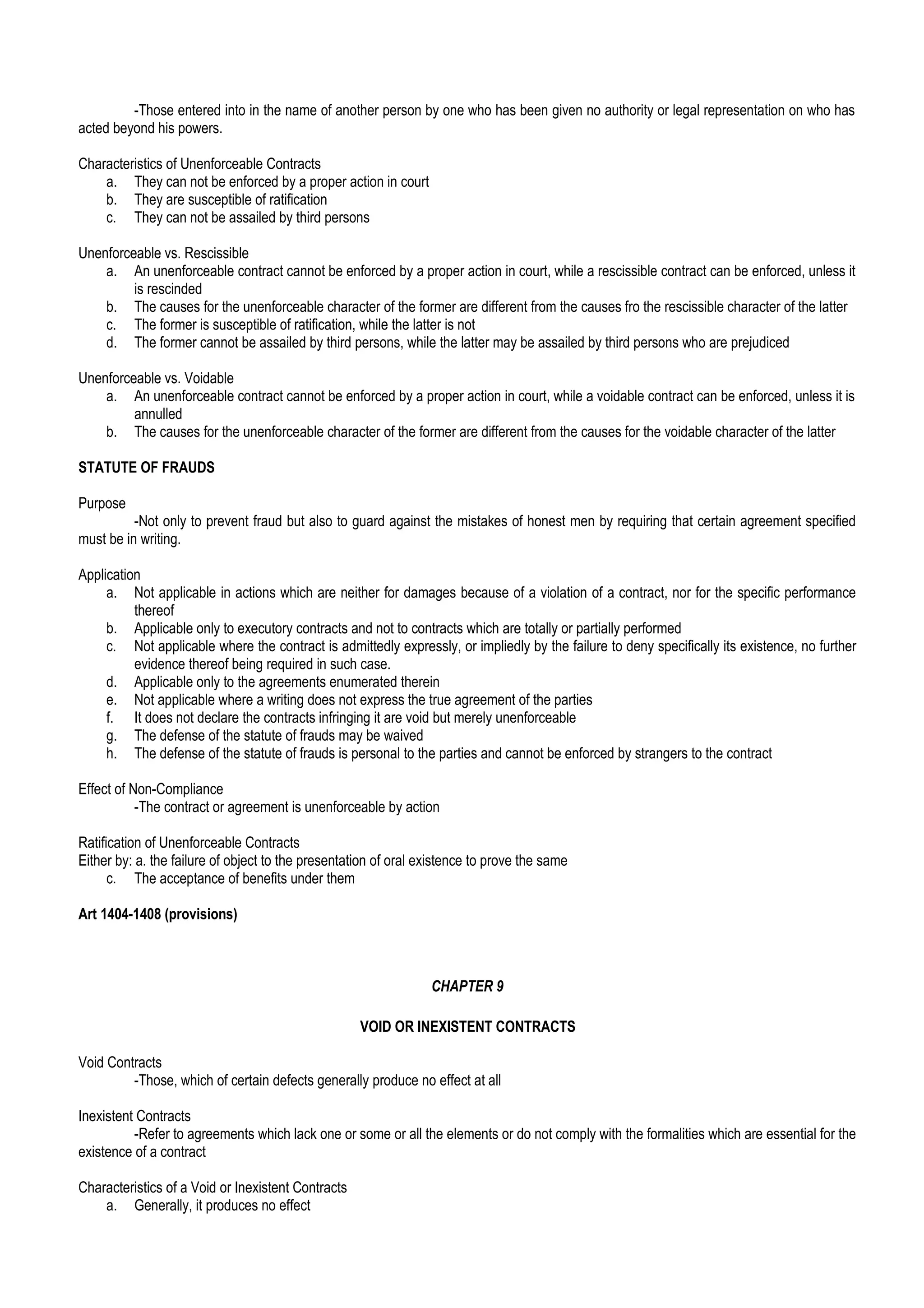 -Those entered into in the name of another person by one who has been given no authority or legal representation on who has
acted beyond his powers.
Characteristics of Unenforceable Contracts
a. They can not be enforced by a proper action in court
b. They are susceptible of ratification
c. They can not be assailed by third persons
Unenforceable vs. Rescissible
a. An unenforceable contract cannot be enforced by a proper action in court, while a rescissible contract can be enforced, unless it
is rescinded
b. The causes for the unenforceable character of the former are different from the causes fro the rescissible character of the latter
c. The former is susceptible of ratification, while the latter is not
d. The former cannot be assailed by third persons, while the latter may be assailed by third persons who are prejudiced
Unenforceable vs. Voidable
a. An unenforceable contract cannot be enforced by a proper action in court, while a voidable contract can be enforced, unless it is
annulled
b. The causes for the unenforceable character of the former are different from the causes for the voidable character of the latter
STATUTE OF FRAUDS
Purpose
-Not only to prevent fraud but also to guard against the mistakes of honest men by requiring that certain agreement specified
must be in writing.
Application
a. Not applicable in actions which are neither for damages because of a violation of a contract, nor for the specific performance
thereof
b. Applicable only to executory contracts and not to contracts which are totally or partially performed
c. Not applicable where the contract is admittedly expressly, or impliedly by the failure to deny specifically its existence, no further
evidence thereof being required in such case.
d. Applicable only to the agreements enumerated therein
e. Not applicable where a writing does not express the true agreement of the parties
f. It does not declare the contracts infringing it are void but merely unenforceable
g. The defense of the statute of frauds may be waived
h. The defense of the statute of frauds is personal to the parties and cannot be enforced by strangers to the contract
Effect of Non-Compliance
-The contract or agreement is unenforceable by action
Ratification of Unenforceable Contracts
Either by: a. the failure of object to the presentation of oral existence to prove the same
c. The acceptance of benefits under them
Art 1404-1408 (provisions)
CHAPTER 9
VOID OR INEXISTENT CONTRACTS
Void Contracts
-Those, which of certain defects generally produce no effect at all
Inexistent Contracts
-Refer to agreements which lack one or some or all the elements or do not comply with the formalities which are essential for the
existence of a contract
Characteristics of a Void or Inexistent Contracts
a. Generally, it produces no effect
 