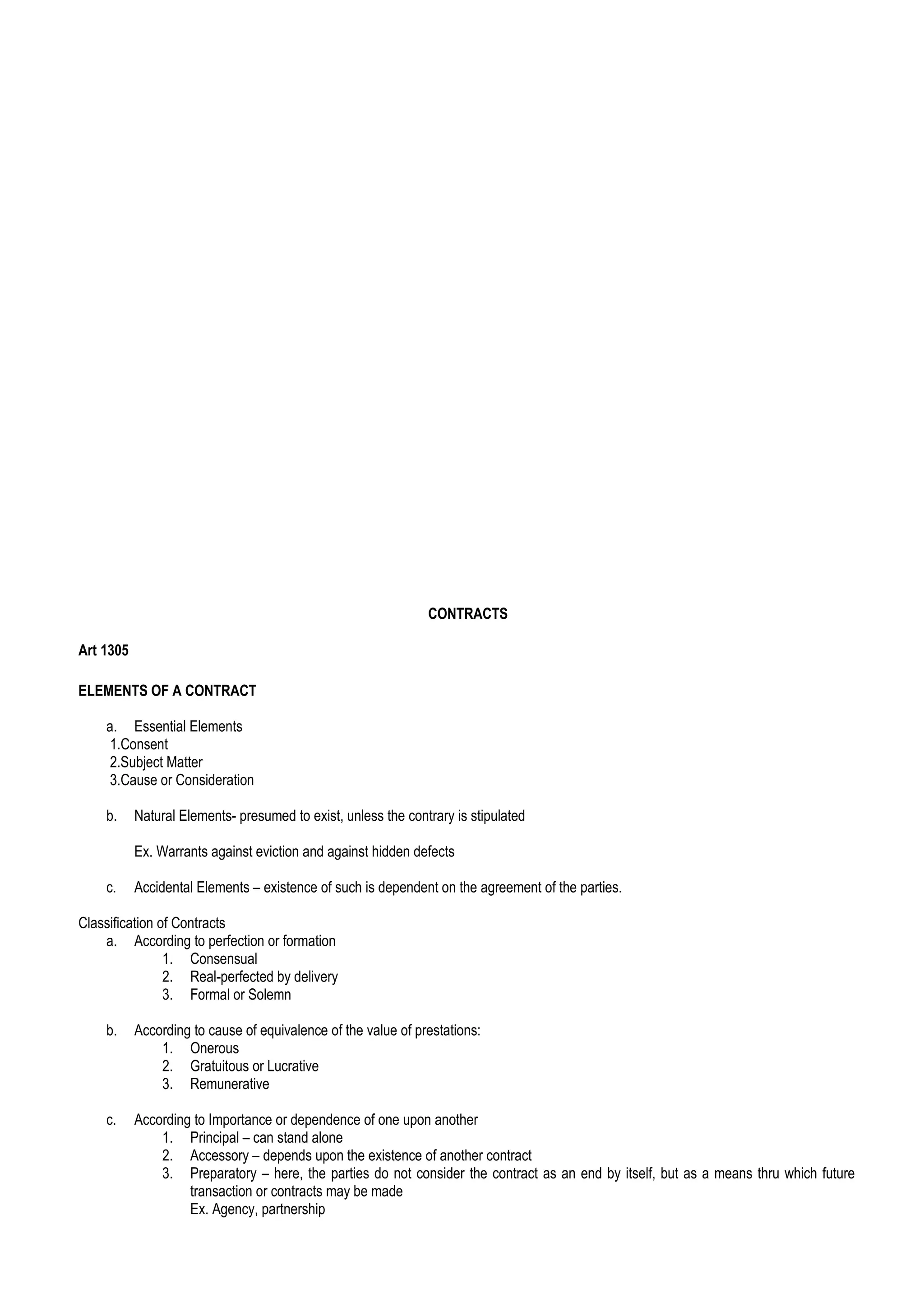 CONTRACTS
Art 1305
ELEMENTS OF A CONTRACT
a. Essential Elements
1.Consent
2.Subject Matter
3.Cause or Consideration
b. Natural Elements- presumed to exist, unless the contrary is stipulated
Ex. Warrants against eviction and against hidden defects
c. Accidental Elements – existence of such is dependent on the agreement of the parties.
Classification of Contracts
a. According to perfection or formation
1. Consensual
2. Real-perfected by delivery
3. Formal or Solemn
b. According to cause of equivalence of the value of prestations:
1. Onerous
2. Gratuitous or Lucrative
3. Remunerative
c. According to Importance or dependence of one upon another
1. Principal – can stand alone
2. Accessory – depends upon the existence of another contract
3. Preparatory – here, the parties do not consider the contract as an end by itself, but as a means thru which future
transaction or contracts may be made
Ex. Agency, partnership
 