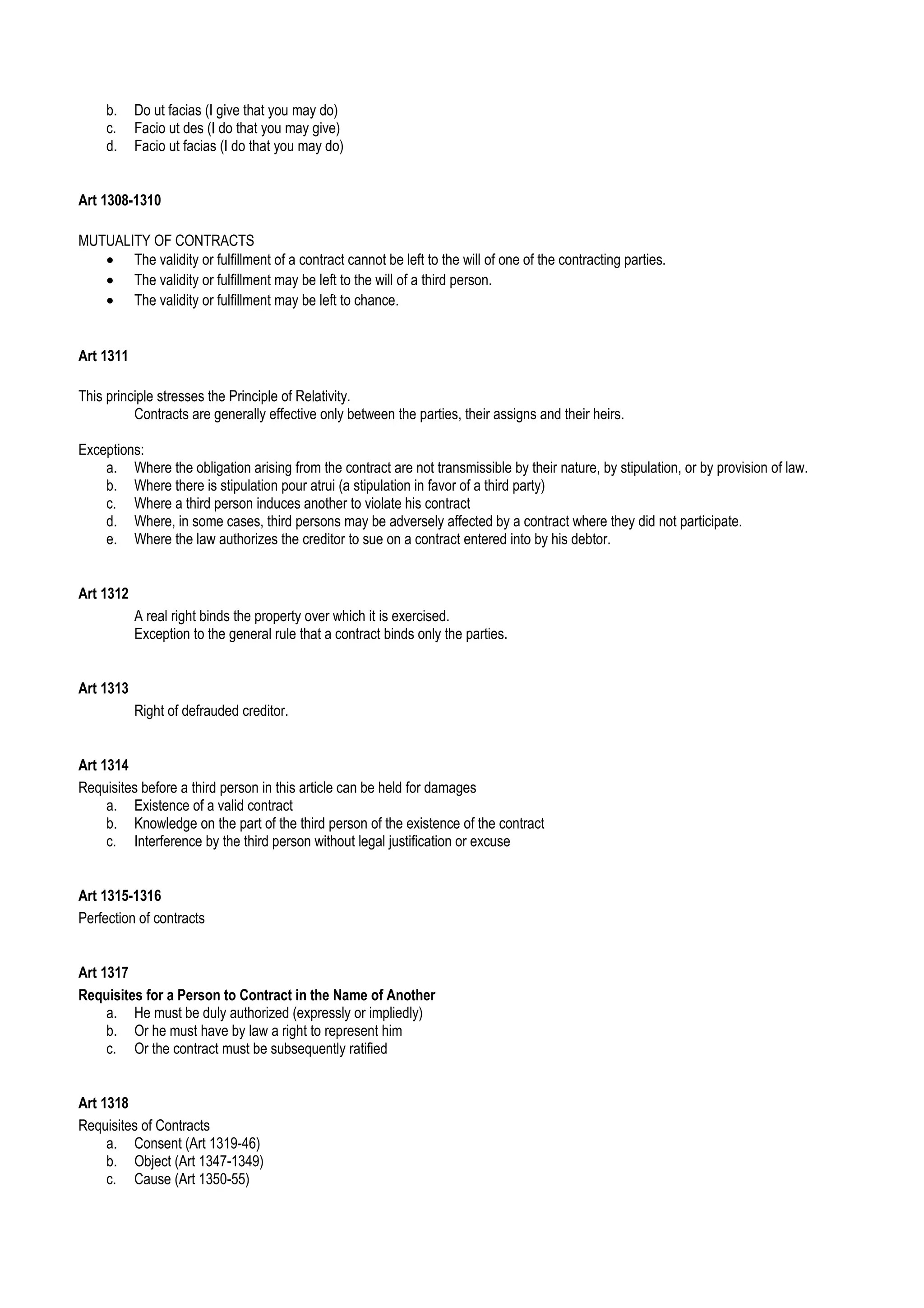 b. Do ut facias (I give that you may do)
c. Facio ut des (I do that you may give)
d. Facio ut facias (I do that you may do)
Art 1308-1310
MUTUALITY OF CONTRACTS
• The validity or fulfillment of a contract cannot be left to the will of one of the contracting parties.
• The validity or fulfillment may be left to the will of a third person.
• The validity or fulfillment may be left to chance.
Art 1311
This principle stresses the Principle of Relativity.
Contracts are generally effective only between the parties, their assigns and their heirs.
Exceptions:
a. Where the obligation arising from the contract are not transmissible by their nature, by stipulation, or by provision of law.
b. Where there is stipulation pour atrui (a stipulation in favor of a third party)
c. Where a third person induces another to violate his contract
d. Where, in some cases, third persons may be adversely affected by a contract where they did not participate.
e. Where the law authorizes the creditor to sue on a contract entered into by his debtor.
Art 1312
A real right binds the property over which it is exercised.
Exception to the general rule that a contract binds only the parties.
Art 1313
Right of defrauded creditor.
Art 1314
Requisites before a third person in this article can be held for damages
a. Existence of a valid contract
b. Knowledge on the part of the third person of the existence of the contract
c. Interference by the third person without legal justification or excuse
Art 1315-1316
Perfection of contracts
Art 1317
Requisites for a Person to Contract in the Name of Another
a. He must be duly authorized (expressly or impliedly)
b. Or he must have by law a right to represent him
c. Or the contract must be subsequently ratified
Art 1318
Requisites of Contracts
a. Consent (Art 1319-46)
b. Object (Art 1347-1349)
c. Cause (Art 1350-55)
 