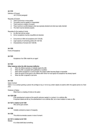 Art 1319
Definition of Consent
-Art 1319,first paragraph
Requisite of Consent
a. There must be two or more parties
b. The parties must be capable or incapacitated
c. There must be no vitiation of consent
d. There must be no conflict between what was expressly declared and what was really intended
e. The intent must be declared properly
Requisites for the meeting of minds
a. An offer that must be certain
b. And an acceptance must be unqualified and absolute
• Concurrence of offer and acceptance (Art 1319-26)
• Legal capacity of contracting parties (Art 1327-29)
• Characteristics of Consent (Art 1330-46)
Art 1320
Forms of Acceptance
Art 1322
Acceptance of an Offer made thru an agent
Art 1323
Other instances when the offer becomes ineffective
a. When the offeree expressly or impliedly rejects the offer
b. When the offer is accepted with qualification or condition
c. When before acceptance is communicated, the subject matter becomes illegal or impossible
d. When the period of time given to the offeree within which he must signify his acceptance has already lapsed
e. When the offer is rejected in due tome
Art 1324
Option Contract
Option- it is a contract granting a person the privilege to buy or not to buy certain objects at anytime within the agreed period at a fixed
price
Perfection of Option
When there is a meeting of minds on the option
Art 1325-1326
If the advertisement contains all the specific particular needed in a contract, it is a definite offer.
If important details are left out, the advertisement is not a definite offer, but a mere invitation to make an offer.
Art 1327 in relation to Art 1329
Who cannot give consent.
Art 1328
Voidable contracts by reason of incapacity
Art 1330
This article enumerates causes or vices of consent.
Art 1331 in relation to Art 1333
Mistake
It is a false belief about something.
 