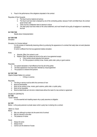 b. Fraud in the performance of the obligations stipulated in the contract
Requisites of Dolo Causante
a. The fraud must be material and serious
b. The fraud must have been employed by one of the contracting parties, because if both committed fraud, the contract
would remain valid
c. There must be a deliberate intent to deceive to induce
d. The other party must have relied on the untrue statement, and must himself not be guilty of negligence in ascertaining
the truth
Art 1342-1344
Speaks about misrepresentation
Art 1345-1346
Simulation
Simulation of a Contract defined
It is the process of intentionally deceiving others by producing the appearance of a contract that really does not exist (absolute
simulation)
Or which is different from the true agreement relative simulation.
Kinds
a. Absolute; Effect; the contract is void
b. Relative; Effect; the parties are bound to the real or true agreement except-
a. If the contract should prejudice third persons
b. Or if the purpose is contrary to law, morals, public order, policy or good customs
Requisites
a. An outward declaration of will difference from the will of the parties
b. The false appearance must have been intended by mutual agreement
c. The purpose is to deceive third persons
Art 1347-1349
Objects (Subject Matter) of a contract
- A thing or a service
Requisites
a. The thing or service must be within the commerce of man
b. Must be transmissible
c. Must not be contrary to law, morals, good customs, public order, or public policy
d. Must not be impossible
e. Must be determinate as to its kind or determinate without the need of a new contract or agreement
CAUSE OF CONTRACTS
Art 1350
“Cause” defined
-It is the essential and impelling reason why a party assumes an obligation
Art 1351
Motive – is the purely personal or private reason which a party has in entering into a contract
Motive vs. Cause
Motive
a. May vary although he enters into the same kind of contract
b. May be unknown to the other
c. The presence of motive
Cause
a. Always the same
b. Always known
c. Cannot cure the absence of cause
 