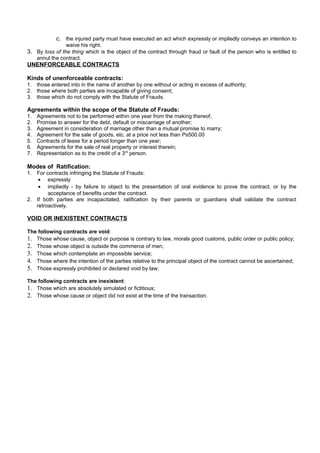 c. the injured party must have executed an act which expressly or impliedly conveys an intention to
waive his right.
3. By loss of the thing which is the object of the contract through fraud or fault of the person who is entitled to
annul the contract.
UNENFORCEABLE CONTRACTS
Kinds of unenforceable contracts:
1. those entered into in the name of another by one without or acting in excess of authority;
2. those where both parties are incapable of giving consent;
3. those which do not comply with the Statute of Frauds.
Agreements within the scope of the Statute of Frauds:
1. Agreements not to be performed within one year from the making thereof;
2. Promise to answer for the debt, default or miscarriage of another;
3. Agreement in consideration of marriage other than a mutual promise to marry;
4. Agreement for the sale of goods, etc. at a price not less than Ps500.00
5. Contracts of lease for a period longer than one year;
6. Agreements for the sale of real property or interest therein;
7. Representation as to the credit of a 3rd
person.
Modes of Ratification:
1. For contracts infringing the Statute of Frauds:
• expressly
• impliedly - by failure to object to the presentation of oral evidence to prove the contract, or by the
acceptance of benefits under the contract.
2. If both parties are incapacitated, ratification by their parents or guardians shall validate the contract
retroactively.
VOID OR INEXISTENT CONTRACTS
The following contracts are void:
1. Those whose cause, object or purpose is contrary to law, morals good customs, public order or public policy;
2. Those whose object is outside the commerce of men;
3. Those which contemplate an impossible service;
4. Those where the intention of the parties relative to the principal object of the contract cannot be ascertained;
5. Those expressly prohibited or declared void by law;
The following contracts are inexistent:
1. Those which are absolutely simulated or fictitious;
2. Those whose cause or object did not exist at the time of the transaction.
 