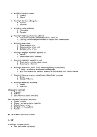 d. According to the parties obligated
1. Unilateral
2. Bilateral
e. According to their Name or Designation
1. Nominate
2. Innominate
f. According to the risk of fulfillment
1. Commutative
2. Alienatory
g. According to the time of performance or fulfillment
1. Executed- one completed at the time the contract is entered into
2. Executory – one where the prestations are to be complied with at some future time
h. According to subject matter
1. Contracts involving things
2. Contracts involving rights or credit
3. Contracts involving services
i. According to obligations imposed and required by law
1. Ordinary
2. Institutional-like contract of marriage
j. According to the evidence required for its proof
1. Those requiring merely oral or parol evidence
2. Those requiring written proof
k. According to the number of persons actually and physically entering into the contracts
1. Ordinary – two parties are represented by different persons
2. Auto Contracts –where only one person represents two opposite parties, but in different capacities
l. According to the number of persons who participated in the drafting of the contract
1. Ordinary
2. Contract of Adherence
m. According to the nature of the contract
1. Personal
2. Impersonal
STAGES OF A CONTRACT
a. Preparation
b. Perfection
c. Consummation (or death or termination)
Basic Principles or Characteristics of a Contract
a. Freedom to stipulate
b. Obligatory force and compliance in good faith
c. Perfection by mere consent
d. Both parties are mutually bound
e. Relativity
Art 1306 – Freedom or autonomy of contract
Art 1307
Four Kinds of Innominate Contracts
a. Du ut des (I give that you may give)
 