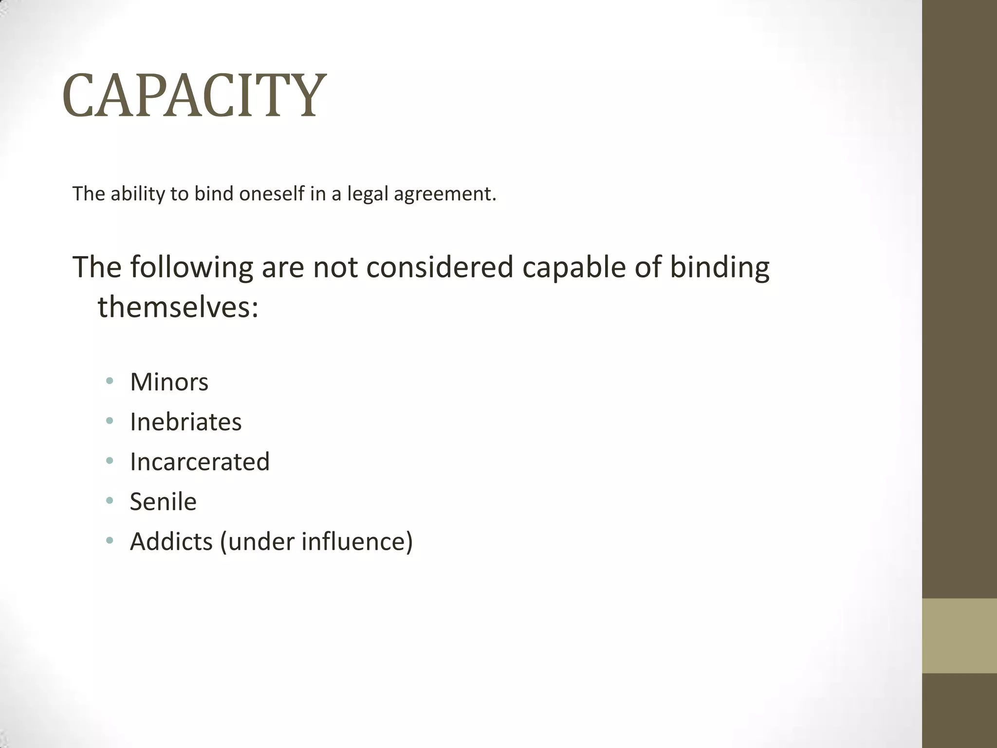 CAPACITY
The ability to bind oneself in a legal agreement.

The following are not considered capable of binding
themselves:
•
•
•
•
•

Minors
Inebriates
Incarcerated
Senile
Addicts (under influence)

 