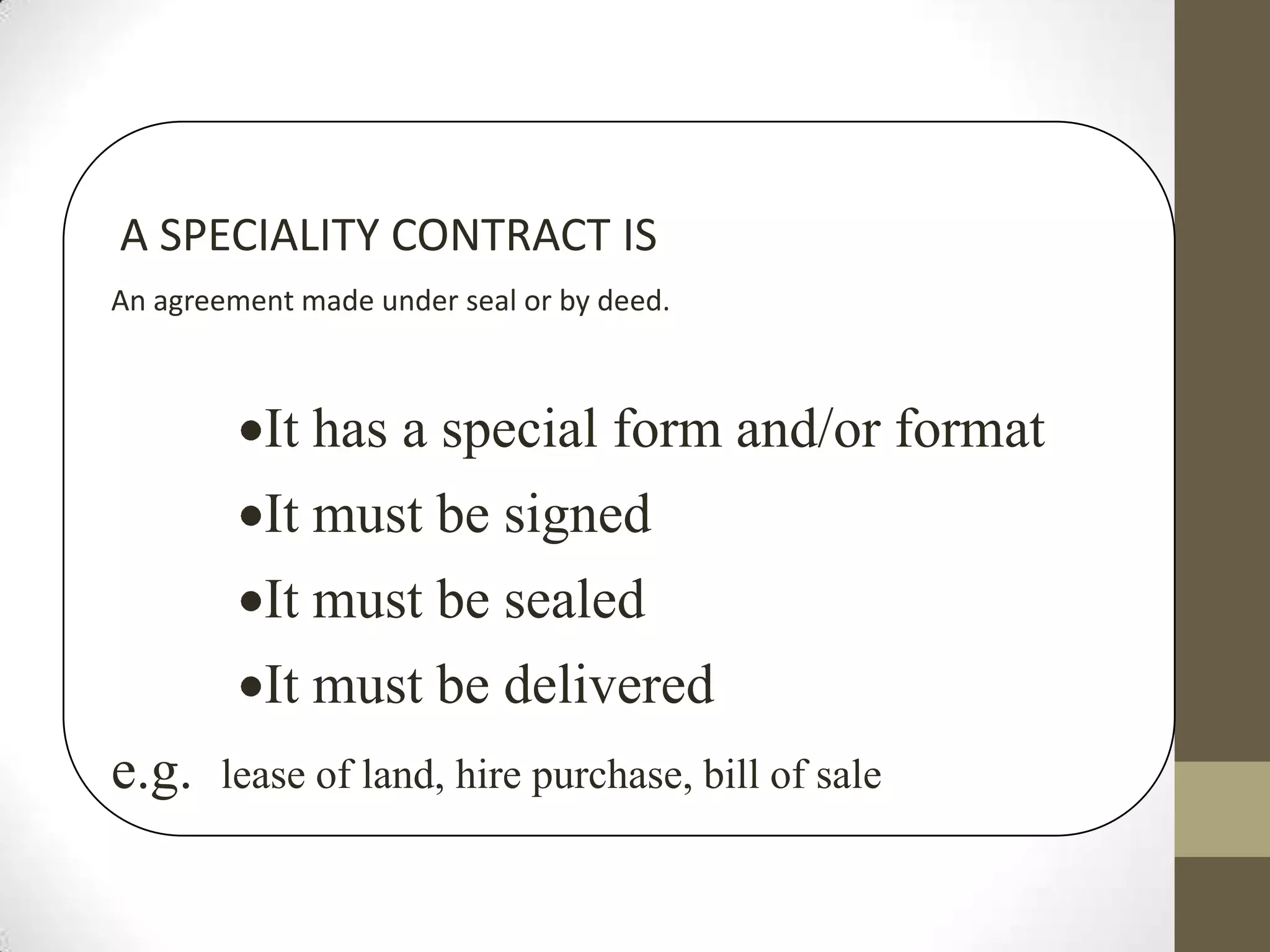 A SPECIALITY CONTRACT IS
An agreement made under seal or by deed.

It has a special form and/or format
It must be signed

It must be sealed
It must be delivered
e.g.

lease of land, hire purchase, bill of sale

 