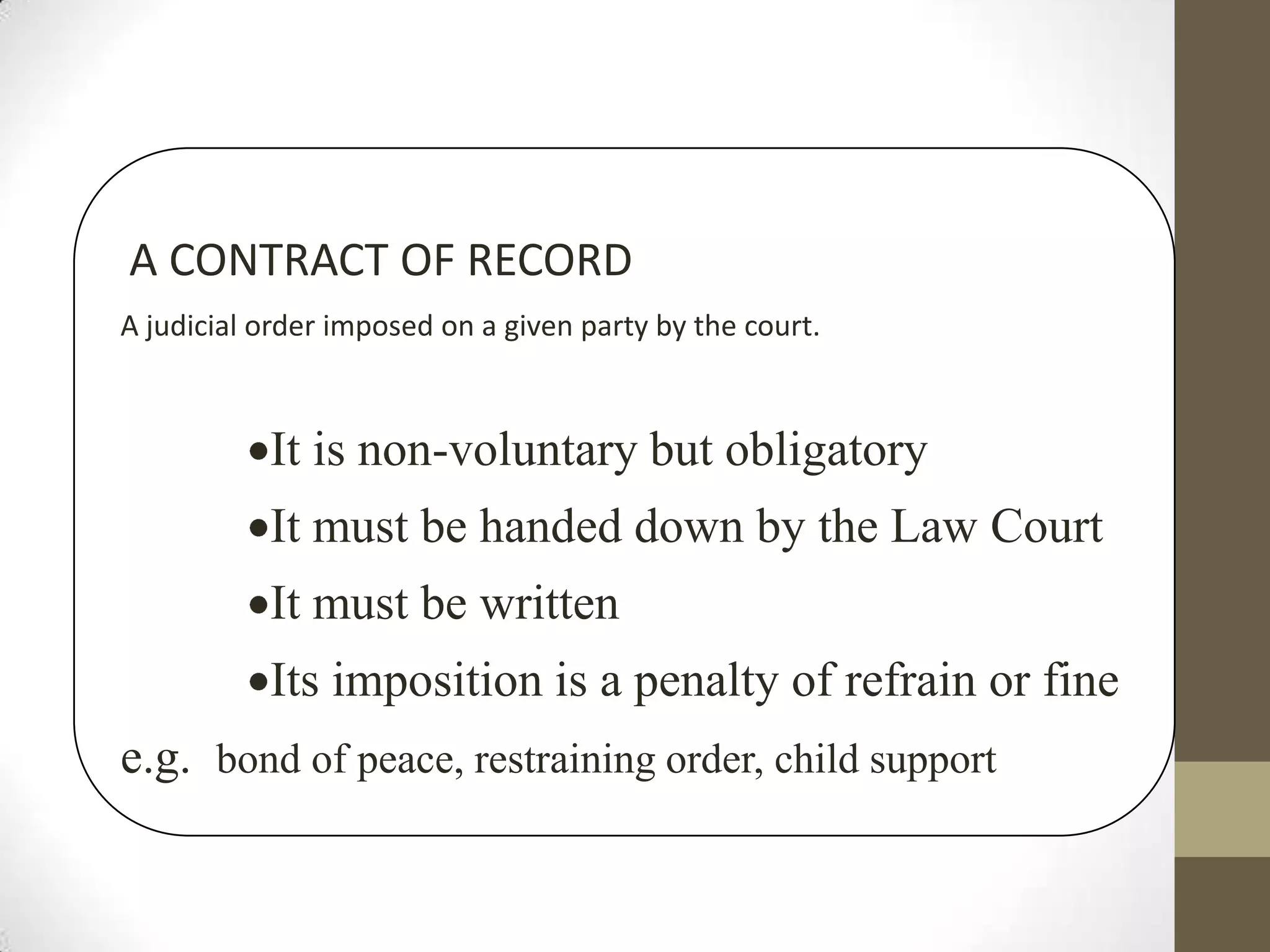 A CONTRACT OF RECORD
A judicial order imposed on a given party by the court.

It is non-voluntary but obligatory
It must be handed down by the Law Court
It must be written
Its imposition is a penalty of refrain or fine
e.g. bond of peace, restraining order, child support

 
