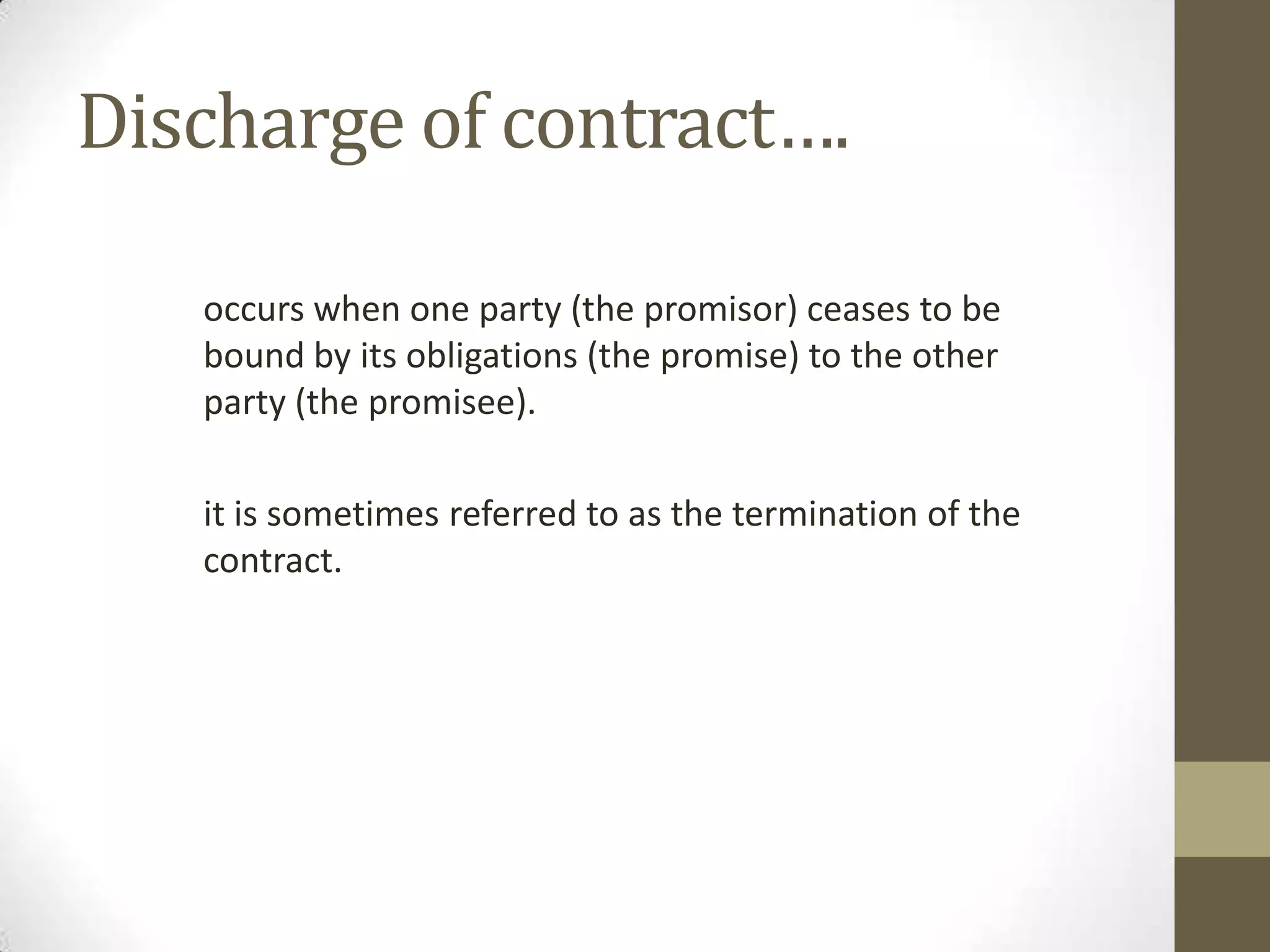 Discharge of contract….
occurs when one party (the promisor) ceases to be
bound by its obligations (the promise) to the other
party (the promisee).
it is sometimes referred to as the termination of the
contract.

 